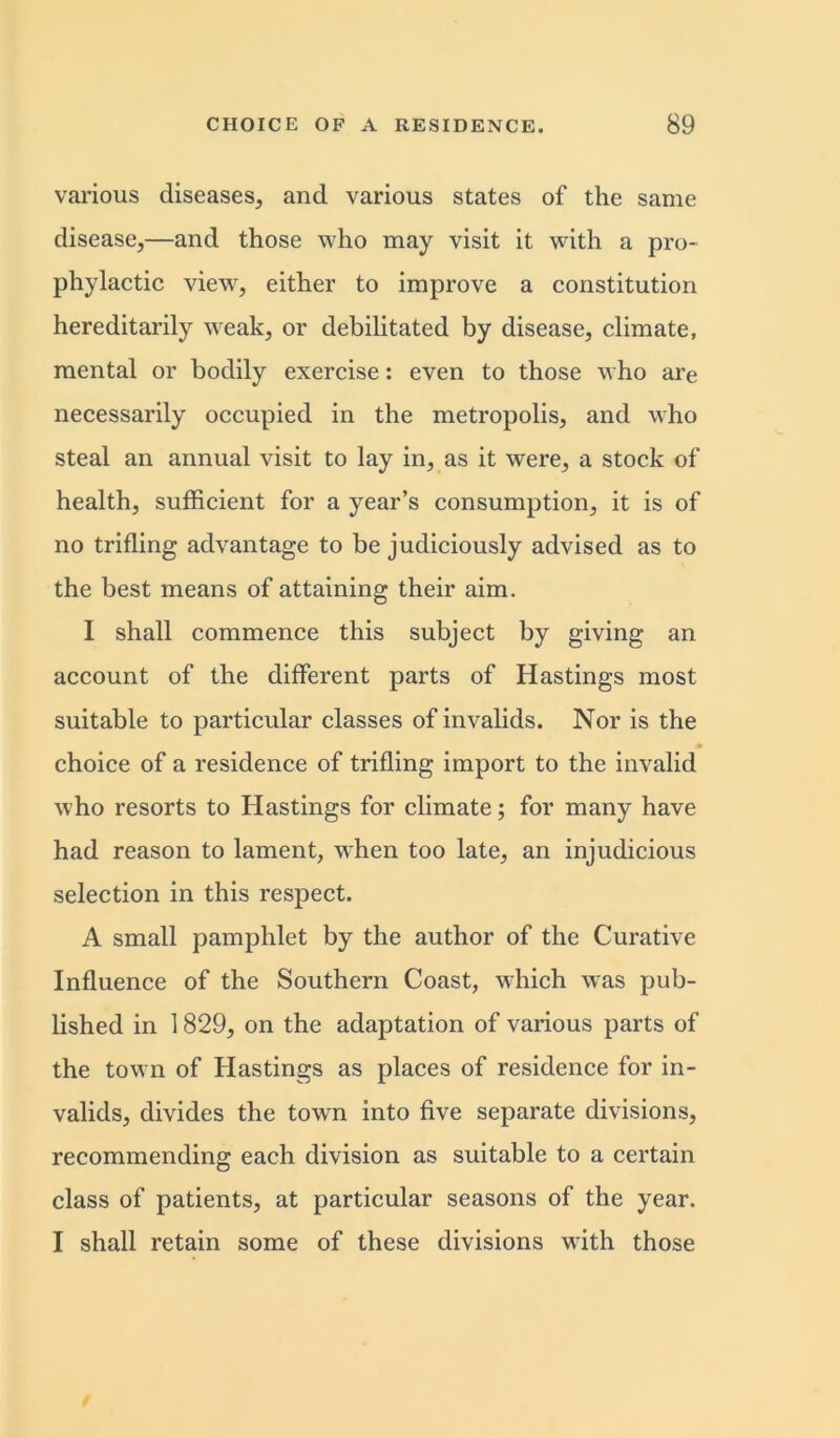 various diseases, and various states of the same disease,—and those who may visit it with a pro- phylactic view, either to improve a constitution hereditarily weak, or debilitated by disease, climate, mental or bodily exercise: even to those who are necessarily occupied in the metropolis, and who steal an annual visit to lay in, as it were, a stock of health, sufficient for a year’s consumption, it is of no trifling advantage to be judiciously advised as to the best means of attaining their aim. I shall commence this subject by giving an account of the different parts of Hastings most suitable to particular classes of invalids. Nor is the * choice of a residence of trifling import to the invalid who resorts to Hastings for climate; for many have had reason to lament, when too late, an injudicious selection in this respect. A small pamphlet by the author of the Curative Influence of the Southern Coast, which was pub- lished in 1829, on the adaptation of various parts of the town of Hastings as places of residence for in- valids, divides the town into five separate divisions, recommending each division as suitable to a certain class of patients, at particular seasons of the year. I shall retain some of these divisions with those
