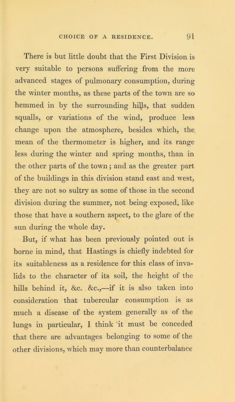 There is but little doubt that the First Division is very suitable to persons suffering from the more advanced stages of pulmonary consumption, during the winter months, as these parts of the town are so hemmed in by the surrounding hills, that sudden squalls, or variations of the wind, produce less change upon the atmosphere, besides which, the. mean of the thermometer is higher, and its range less during the winter and spring months, than in the other parts of the town; and as the greater part of the buildings in this division stand east and west, they are not so sultry as some of those in the second division during the summer, not being exposed, like those that have a southern aspect, to the glare of the sun during the whole day. But, if what has been previously pointed out is borne in mind, that Hastings is chiefly indebted for its suitableness as a residence for this class of inva- lids to the character of its soil, the height of the hills behind it, &c. &c.,—if it is also taken into consideration that tubercular consumption is as much a disease of the system generally as of the lungs in particular, I think it must be conceded that there are advantages belonging to some of the other divisions, which may more than counterbalance