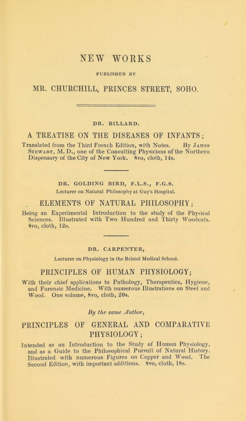 NEW WORKS PUBLISHED BY MR. CHURCHILL, PRINCES STREET, SOHO. DR. BILLARD. A TREATISE ON THE DISEASES OF INFANTS; Translated from the Third French Edition, with Notes. By James Stewart, M. D., one of the Consulting Physicians of the Northern Dispensary of the City of New York. 8vo, cloth, 14s. DR. GOLDING BIRD, F.L.S., F.G.S. Lecturer on Natural Philosophy at Guy’s Hospital. ELEMENTS OF NATURAL PHILOSOPHY; Being an Experimental Introduction to the study of the Physical Sciences. Illustrated with Two Hundred and Thirty Woodcuts. 8vo, cloth, 12s. DR. CARPENTER, Lecturer on Physiology in the Bristol Medical School. PRINCIPLES OF HUMAN PHYSIOLOGY; With their chief applications to Pathology, Therapeutics, Hygiene, and Forensic Medicine. With numerous Illustrations on Steel and Wood. One volume, 8vo, cloth, 20s. By the same Author, PRINCIPLES OF GENERAL AND COMPARATIVE PHYSIOLOGY; Intended as an Introduction to the Study of Human Physiology, and as a Guide to the Philosophical Pursuit of Natural History. Illustrated with numerous Figures on Copper and Wood. The Second Edition, with important additions. 8vo, cloth, 18s.