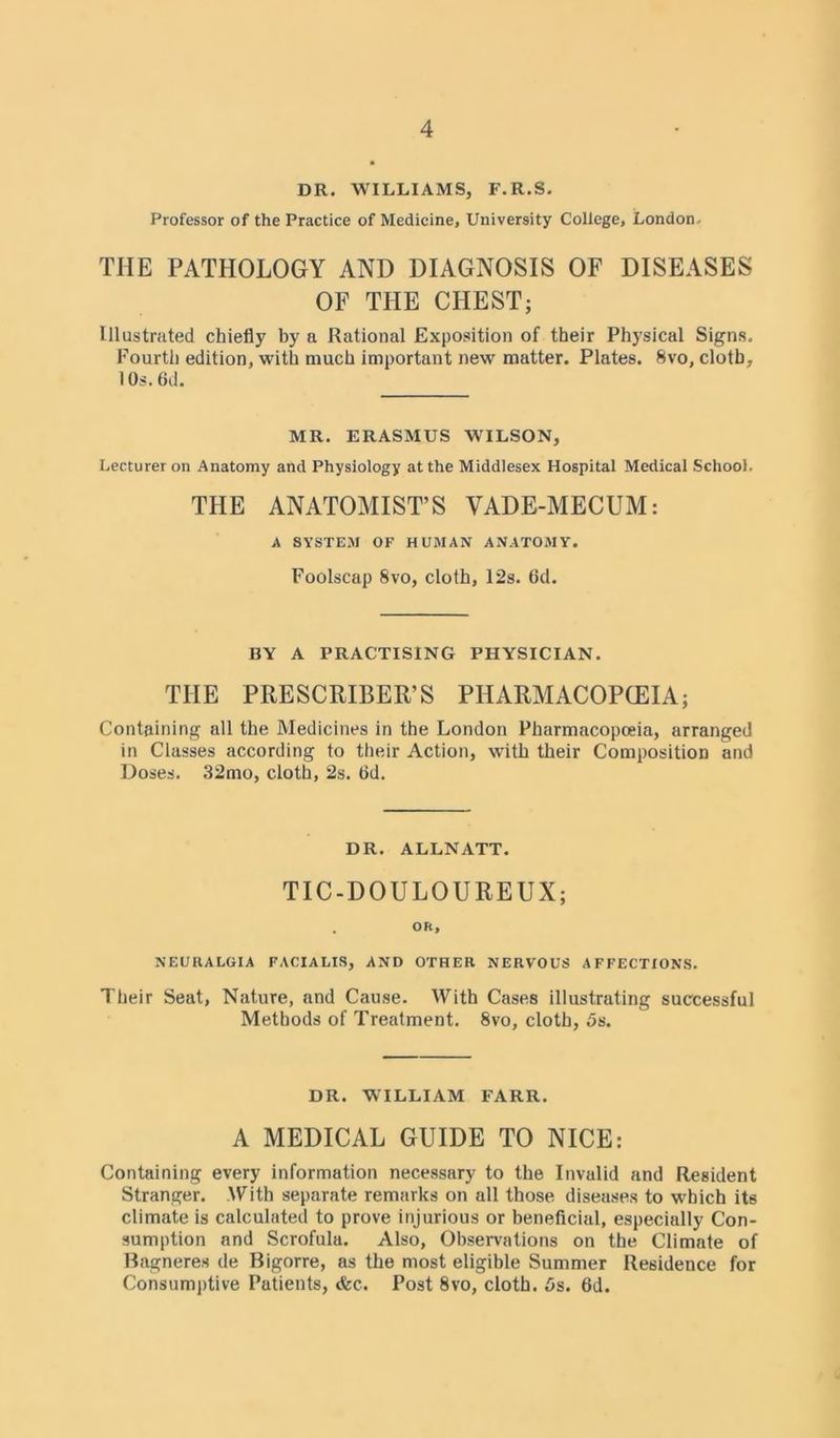DR. WILLIAMS, F.R.S. Professor of the Practice of Medicine, University College, London, THE PATHOLOGY AND DIAGNOSIS OF DISEASES OF THE CHEST; Illustrated chiefly by a Rational Exposition of their Physical Signs. Fourth edition, with much important new matter. Plates. 8vo, cloth, I0s.6d. MR. ERASMUS WILSON, Lecturer on Anatomy and Physiology at the Middlesex Hospital Medical School. THE ANATOMIST’S VADE-MECUM: A SYSTEM OF HUMAN ANATOMY. Foolscap 8vo, cloth, I2s. 6d. BY A PRACTISING PHYSICIAN. THE PRESCRIBED PH ARM ACOPCEIA; Containing all the Medicines in the London Pharmacopoeia, arranged in Classes according to their Action, with their Composition and Doses. 32mo, cloth, 2s. 6d. DR. ALLNATT. TIC-DOULOUREUX; OR, NEURALGIA FACIALIS, AND OTHER NERVOUS AFFECTIONS. Their Seat, Nature, and Cause. With Cases illustrating successful Methods of Treatment. 8vo, cloth, 5s. DR. WILLIAM FARR. A MEDICAL GUIDE TO NICE: Containing every information necessary to the Invalid and Resident Stranger. With separate remarks on all those diseases to which its climate is calculated to prove injurious or beneficial, especially Con- sumption and Scrofula. Also, Observations on the Climate of Bagneres de Bigorre, as the most eligible Summer Residence for Consumptive Patients, <fcc. Post 8vo, cloth. 5s. 6d.