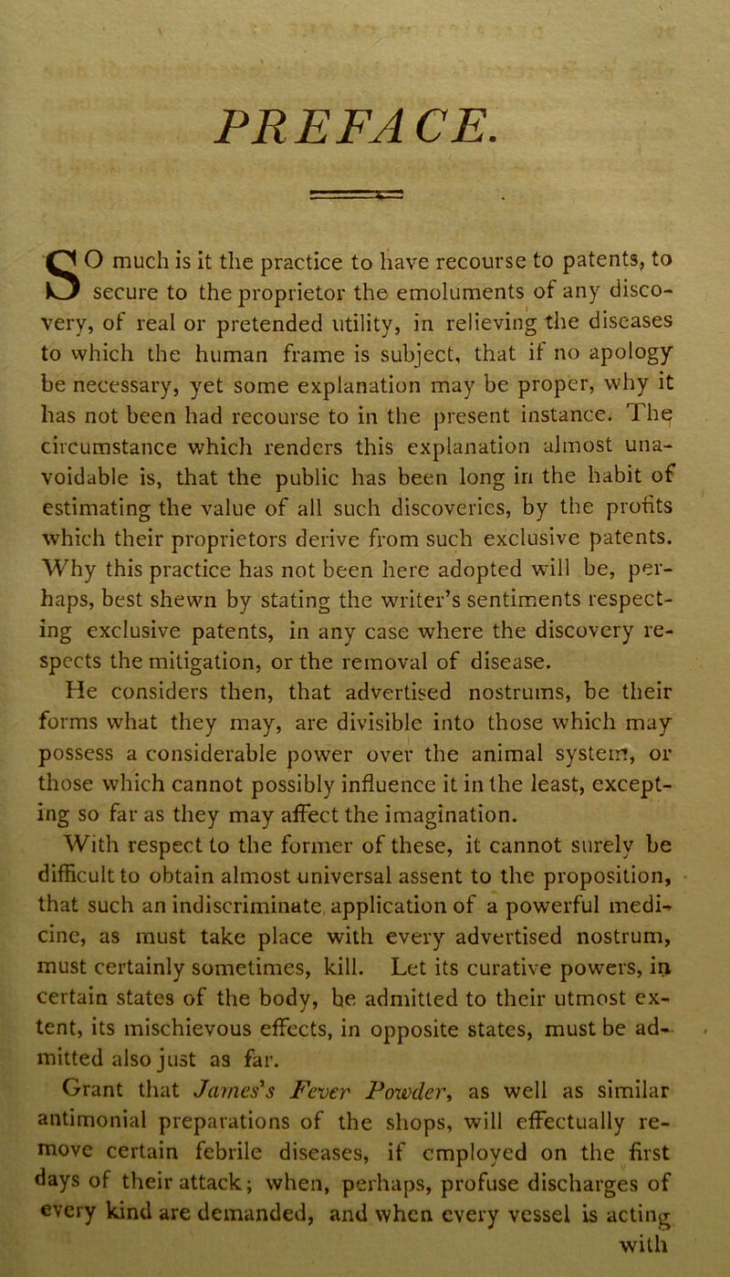 SO much is it the practice to have recourse to patents, to secure to the proprietor the emoluments of any disco- very, of real or pretended utility, in relieving the diseases to which the human frame is subject, that it no apology be necessary, yet some explanation may be proper, why it has not been had recourse to in the present instance. Th^ circumstance which renders this explanation almost una- voidable is, that the public has been long in the habit of estimating the value of all such discoveries, by the profits which their proprietors derive from such exclusive patents. Why this practice has not been here adopted will be, per- haps, best shewn by stating the writer’s sentiments respect- ing exclusive patents, in any case where the discovery re- spects the mitigation, or the removal of disease. He considers then, that advertised nostrums, be their forms what they may, are divisible into those which may possess a considerable power over the animal system, or those which cannot possibly influence it in the least, except- ing so far as they may affect the imagination. With respect to the former of these, it cannot surely be difficult to obtain almost universal assent to the proposition, that such an indiscriminate, application of a powerful medi-^ cine, as must take place with every advertised nostrum, must certainly sometimes, kill. Let its curative powers, ii> certain states of the body, he admitted to their utmost ex- tent, its mischievous effects, in opposite states, must be ad- mitted also just as far. Grant that James's Fever Powder, as well as similar antimonial preparations of the shops, will effectually re- move certain febrile diseases, if employed on the first days of their attack; when, perhaps, profuse discharges of every kind are demanded, and when every vessel is acting with