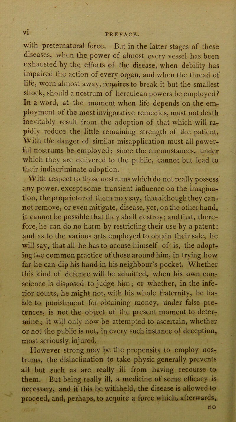 N VI PREFACE. with preternatural force. But in the latter stages of these diseases, when the power of almost every vessel has been exhausted by the efforts of the disease, when debility has impaired the action of every organ, and when the thread of life, worn almost away, req<iires to break it but the smallest shock, should a nostrum of herculean powers be employed? In a w'ord, at the moment when life depends on the eirv- ployment of the most invigorative remedies, must not death inevitably result from the adoption of that which will ra- pidly reduce the little remaining strength of the patient. With the danger of similar misapplication must all power- ful nostrums be employed ; since the circumstances, under which they are delivered to the public, cannot but lead to their indiscriminate adoption. With respect to those nostrums wdrich do not really possess any power, except some transient influence on the imagina- tion, the proprietor of them may say, that although they can- not remove, or even mitigate, disease, yet, on the other hand, it cannot be possible that they shall destroy; and that, there- fore, he can do no harm by restricting their use by a patent: and as to the various arts employed to obtain their sale, he will say, that all he has to accuse himself of is, the adopt- ing t*»e common practice of those around him, in trying how far he can dip his hand in his neighbour’s pocket. Whether this kind of defence will be admitted, when his own corir science is disposed to judge him; or whether, in the infe- rior courts, he might not, with his whole frateinity, be lia- ble to punishment for obtaining money, under false pre- tences, is not the object of the present moment to deter- mine; it will only now be attempted to ascertain, whether or not the public is not, in every such instance of deception, most seriously, injured. However strong may be the propensity to employ nos- trums, the disinclination to take physic generally prevents all but such as are really ill from having recourse to them. But being really ill, a medicine of some efficacy is necessary, and if this be withheld, the disease is allowed to proceed, and, perhaps, to acquire a force which, afterwards, no