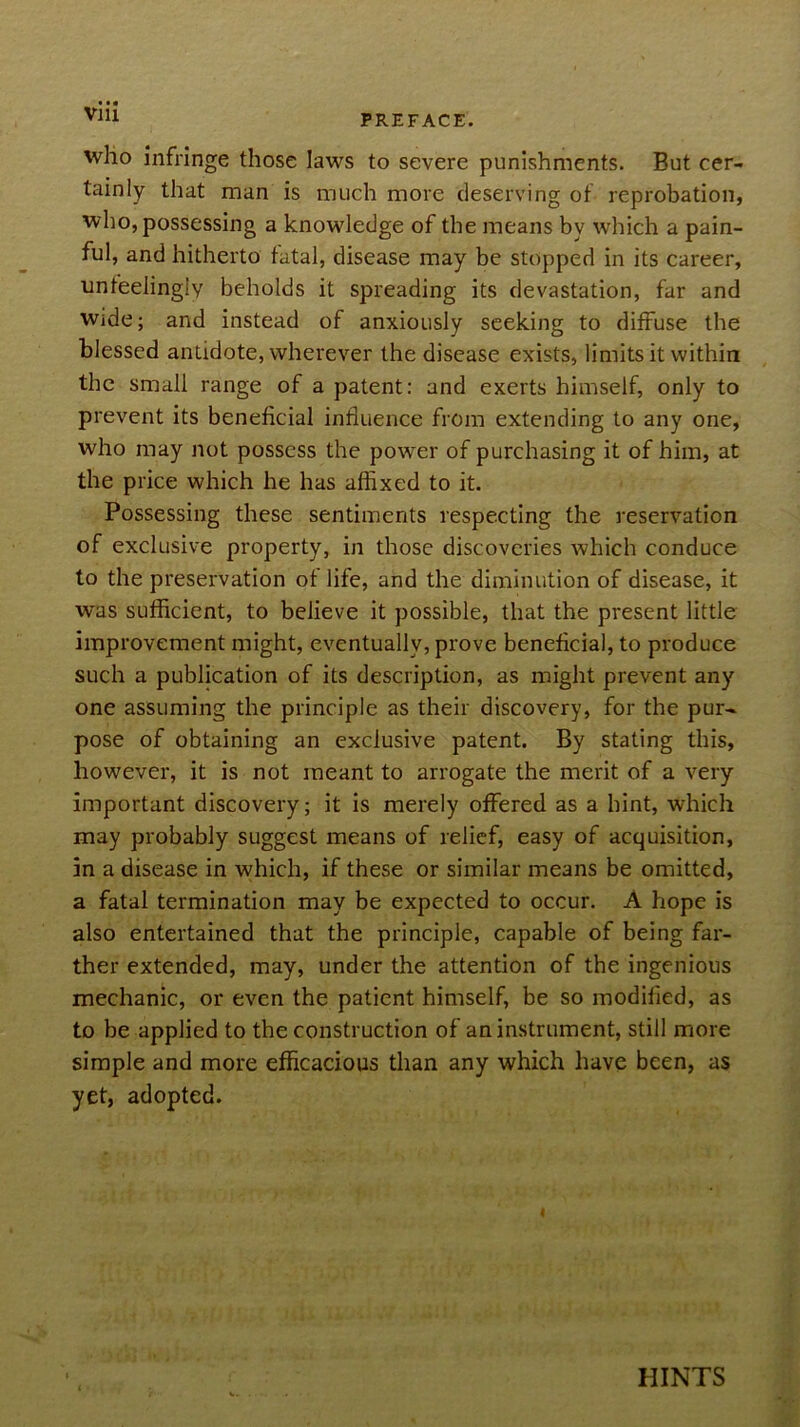 who infringe those laws to severe punishments. But cer- tainly that man is much more deserving of reprobation, who, possessing a knowledge of the means by which a pain- ful, and hitherto fatal, disease may be stopped in its career, unfeelingly beholds it spreading its devastation, far and Wide; and instead of anxiously seeking to diffuse the blessed antidote, wherever the disease exists, limits it within the small range of a patent; and exerts himself, only to prevent its beneficial influence from extending to any one, who may not possess the power of purchasing it of him, at the price which he has affixed to it. Possessing these sentiments respecting the reservation of exclusive property, in those discoveries which conduce to the preservation of life, and the diminution of disease, it was sufficient, to believe it possible, that the present little improvement might, eventually, prove beneficial, to produce such a publication of its description, as might prevent any one assuming the principle as their discovery, for the pur^ pose of obtaining an exclusive patent. By stating this, however, it is not meant to arrogate the merit of a very important discovery; it is merely offered as a hint, which may probably suggest means of relief, easy of acquisition, in a disease in which, if these or similar means be omitted, a fatal termination may be expected to occur. A hope is also entertained that the principle, capable of being far- ther extended, may, under the attention of the ingenious mechanic, or even the patient himself, be so modified, as to be applied to the construction of an instrument, still more simple and more efficacious than any which have been, as yet, adopted. HINTS