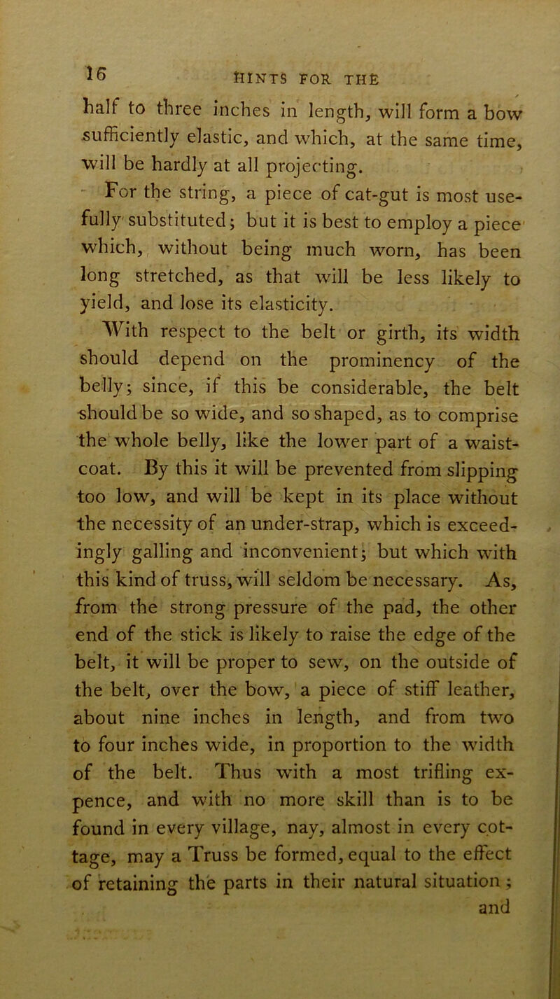 io ttlNTS FOR TH£ half to three inches in length, will form a bow sufficiently elastic, and which, at the same time, will be hardly at all projecting. - For the string, a piece of cat-gut is most use- fully substituted j but it is best to employ a piece- which, without being much worn, has been long stretched, as that will be less likely to yield, and lose its elasticity. With respect to the belt or girth, its width should depend on the prominency of the belly; since, if this be considerable, the belt should be so wide, and so shaped, as to comprise the whole belly, like the lower part of a waist- coat. By this it will be prevented from slipping too low, and will be kept in its place without the necessity of an under-strap, which is exceed- ingly galling and inconvenient; but which with this kind of truss, will seldom be necessary. As, from the strong pressure of the pad, the other end of the stick is likely to raise the edge of the belt, it will be proper to sew, on the outside of the belt, over the bow, a piece of stiff leather, about nine inches in length, and from two to four inches wide, in proportion to the width of the belt. Thus with a most trifling ex- pence, and with no more skill than is to be found in every village, nay, almost in every cot- tage, may a Truss be formed, equal to the effect of retaining the parts in their natural situation; and