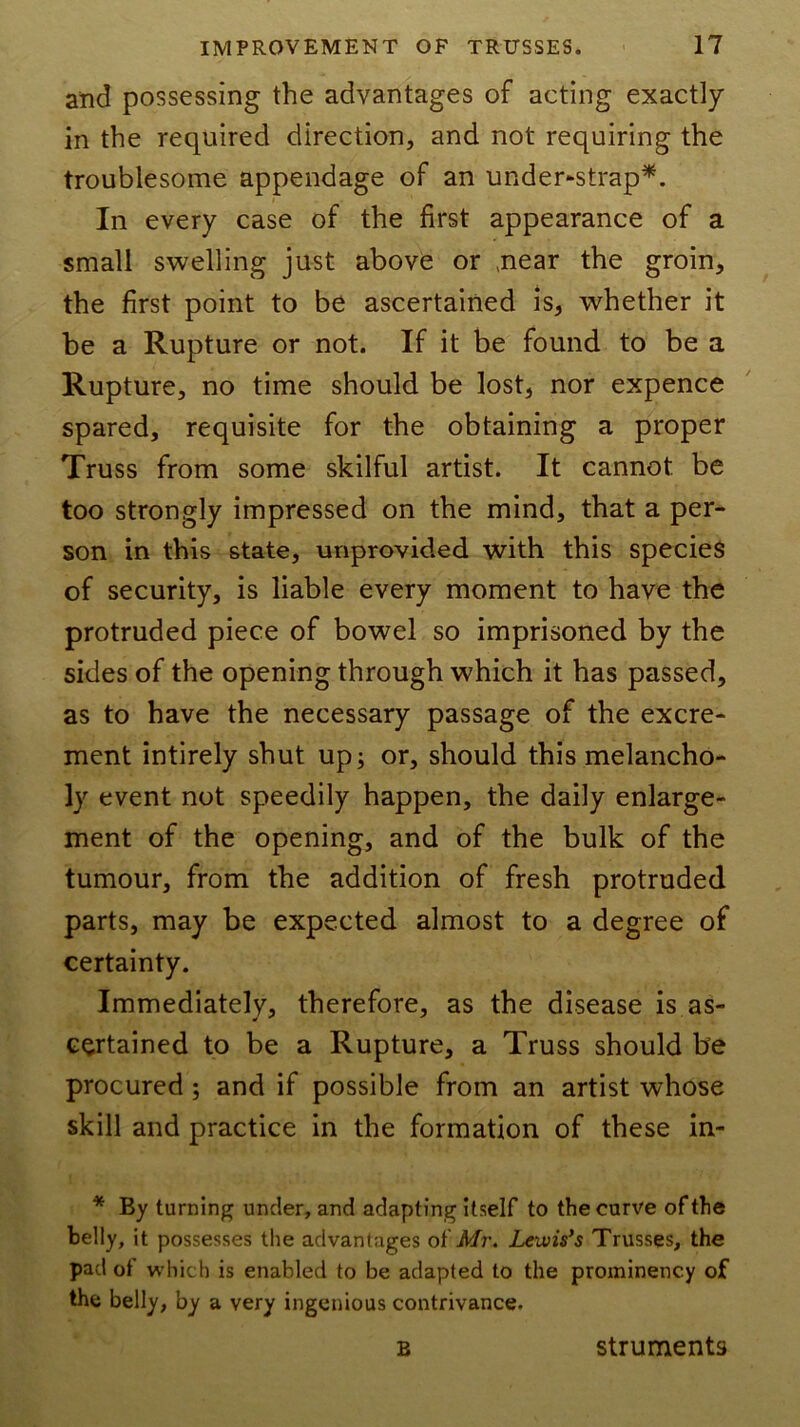 and possessing the advantages of acting exactly in the required direction, and not requiring the troublesome appendage of an under^strap^. In every case of the first appearance of a small swelling just above or ,near the groin, the first point to be ascertained is, whether it be a Rupture or not. If it be found to be a Rupture, no time should be lost, nor expence spared, requisite for the obtaining a proper Truss from some skilful artist. It cannot be too strongly impressed on the mind, that a per^ son in this state, unprovided with this specieS of security, is liable every moment to have the protruded piece of bowel so imprisoned by the sides of the opening through which it has passed, as to have the necessary passage of the excre* ment intirely shut upj or, should this melancho- ly event not speedily happen, the daily enlarge- ment of the opening, and of the bulk of the tumour, from the addition of fresh protruded parts, may be expected almost to a degree of certainty. Immediately, therefore, as the disease is as- certained to be a Rupture, a Truss should he procured; and if possible from an artist whose skill and practice in the formation of these in- * By turning under, and adapting Itself to the curve of the belly, it possesses the advantages Mr. Lewis’s Trusses, the pad of which is enabled to be adapted to the prominency of the belly, by a very ingenious contrivance. B struments