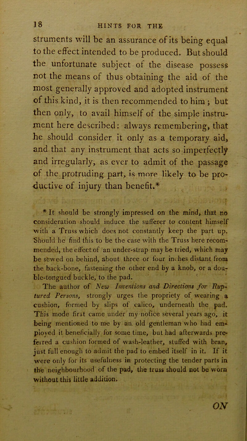 struments will be an assurance of its being equal to the effect intended to be produced. But should the unfortunate subject of the disease possess not the means of thus obtaining the aid of the most generally approved and adopted instrument of this kind, it is then recommended to him ; but then only, to avail himself of the simple instru- ment here described: always remembering, that he should consider it only as a temporary aid, and that any instrument that acts so imperfectly and irregularly, as ever to admit of the passage of the protruding part, is more likely to be pro- ductive of injury than benefit.^ * It should be strongly impressed on the mind, that no consideration should induce the sufferer to content himself with a Truss which does not constantly keep the part up. Should he find this to be the case with the Truss here recom- mended, the effect of an under-strap maybe tried, which may be sfewed on behind, about three or four inv hes distant from the back-bone, fastening the other end by a knob, or a dou- ble-tongued buckle, to the pad. The author of New Inventions and Directions for Rup- tured Persons, strongly urges the propriety of wearing a cushion, formed by slips of calico, underneath the pad. This mode first came under my notice several years ago, it being mentioned to me by an. old gentleman who had em- ployed it beneficially for some time, but had afterwards pre- feired a cushion formed of wash-leather, stuffed with bran, just full enough to admit the pad to embed itself in it. If it were only for its usefulness in protecting the tender parts in the neighbourhood of the pad, the truss should not be worn without this little addition. ON