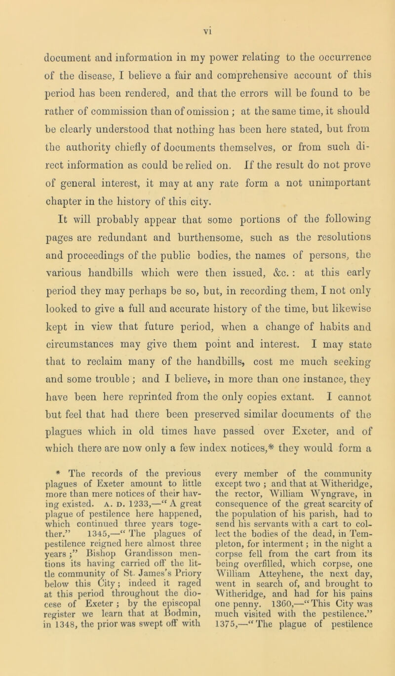 document and information in my power relating to tlie occurrence of the disease, I believe a fair and comprehensive account of this period has been rendered, and that the errors will be found to he rather of commission than of omission ; at the same time, it should he clearly understood that nothing has been here stated, hut from the authority chiefly of documents themselves, or from such di- rect information as could be relied on. If the result do not prove of general interest, it may at any rate form a not unimportant chapter in the history of this city. It will probably appear that some portions of the following pages are redundant and burtliensome, such as the resolutions and proceedings of the public bodies, the names of persons, the various handbills which were then issued, &c. : at this early period they may perhaps he so, but, in recording them, I not only looked to give a full and accurate history of the time, hut likewise kept in view that future period, when a change of habits and circumstances may give them point and interest. I may state that to reclaim many of the handbills, cost me much seeking and some trouble ; and I believe, in more than one instance, they have been here reprinted from the only copies extant. I cannot hut feel that had there been preserved similar documents of the plagues which in old times have passed over Exeter, and of which there are now only a few index notices,*- they would form a * The records of the previous plagues of Exeter amount to little more than mere notices of their hav- ing existed. A. d. 1233,—“A great plague of pestilence here happened, which continued three years toge- ther.” 1345,—“ The plagues of pestilence reigned here almost three years •” Bishop Grandisson men- tions its having carried off the lit- tle community of St. James’s Priory below this City; indeed it raged at this period throughout the dio- cese of Exeter; by the episcopal register we learn that at Bodmin, in 1348, the prior was swept off with every member of the community except two ; and that at Witheridge, the rector, William Wyngrave, in consequence of the great scarcity of the population of his parish, had to send his servants with a cart to col- lect the bodies of the dead, in Tem- pleton, for interment; in the night a corpse fell from the cart from its being overfilled, which corpse, one William Atteyhene, the next day, went in search of, and brought to Witheridge, and had for his pains one penny. 13G0,—“This City was much visited with the pestilence.” 1375,—“The plague of pestilence