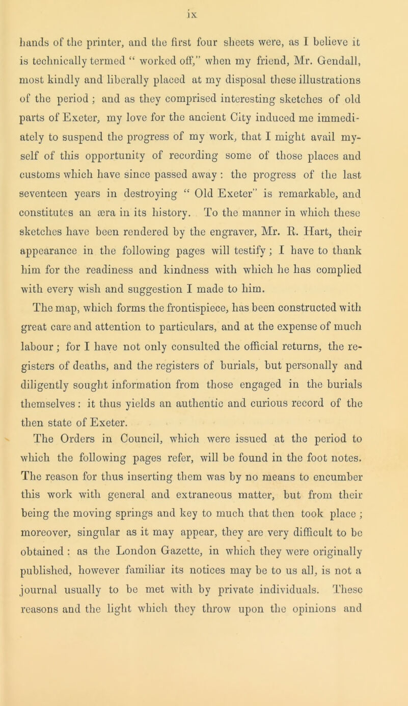 hands of the printer, and the first four sheets were, as 1 believe it is technically termed “ worked off,” when my friend, Mr. Gendall, most kindly and liberally placed at my disposal these illustrations of the period ; and as they comprised interesting sketches of old parts of Exeter, my love for the ancient City induced me immedi- ately to suspend the progress of my work, that I might avail my- self of this opportunity of recording some of those places and customs which have since passed away : the progress of the last seventeen years in destroying “ Old Exeter” is remarkable, and constitutes an sera in its history. To the manner in which these sketches have been rendered by the engraver, Mr. R. Hart, their appearance in the following pages will testify ; I have to thank him for the readiness and kindness with which he has complied with every wish and suggestion I made to him. The map, which forms the frontispiece, has been constructed with great care and attention to particulars, and at the expense of much labour ; for I have not only consulted the official returns, the re- gisters of deaths, and the registers of burials, but personally and diligently sought information from those engaged in the burials themselves: it thus yields an authentic and curious record of the then state of Exeter. The Orders in Council, which were issued at the period to which the following pages refer, will be found in the foot notes. The reason for thus inserting them was by no means to encumber this work with general and extraneous matter, but from their being the moving springs and key to much that then took place ; moreover, singular as it may appear, they are very difficult to be obtained : as the London Gazette, in which they were originally published, however familiar its notices may be to us all, is not a journal usually to be met with by private individuals. These reasons and the light which they throw upon the opinions and