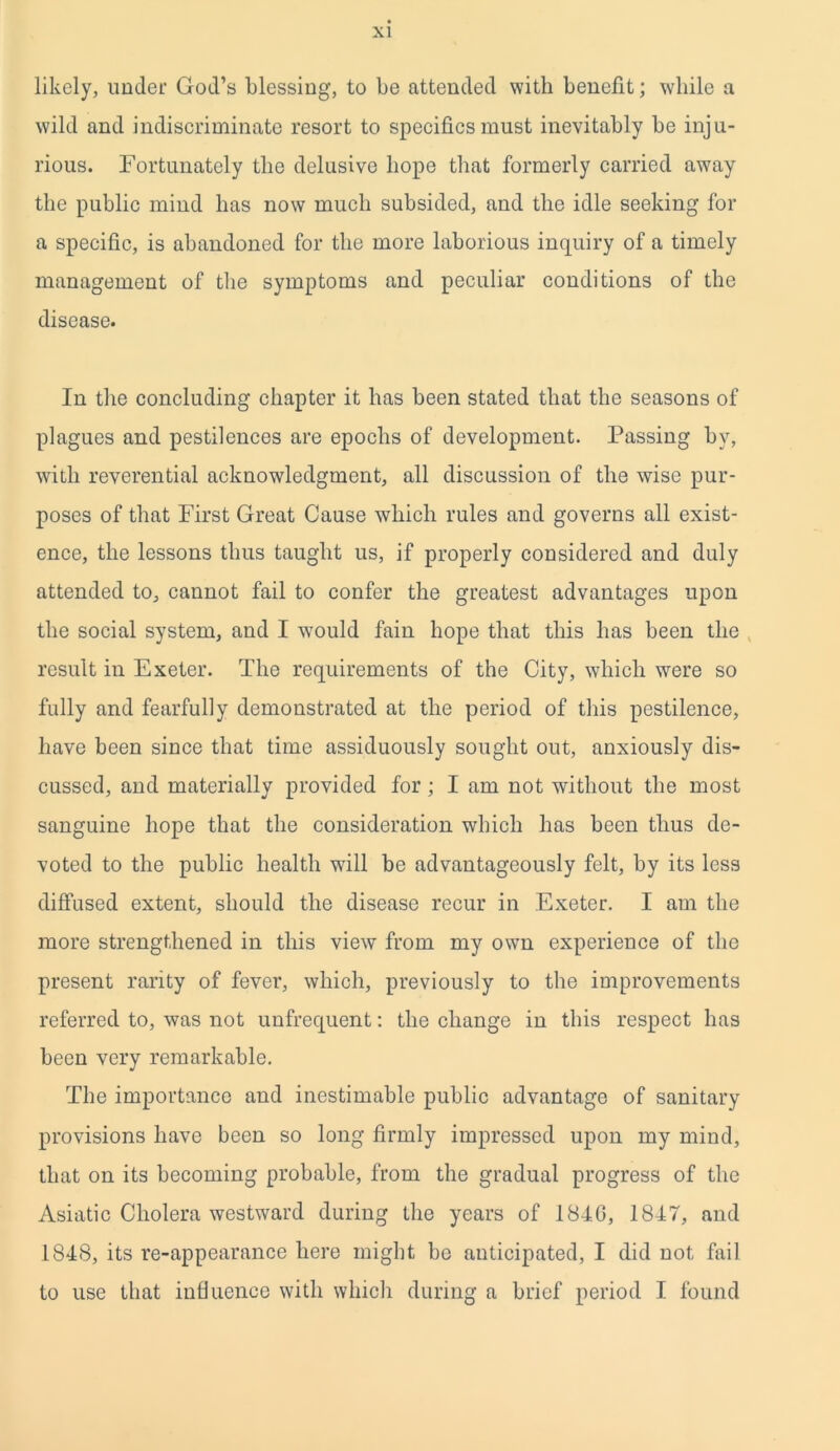 likely, under God’s blessing, to be attended with benefit; while a wild and indiscriminate resort to specifics must inevitably be inju- rious. Fortunately the delusive hope that formerly carried awTay the public mind has now much subsided, and the idle seeking for a specific, is abandoned for the more laborious inquiry of a timely management of the symptoms and peculiar conditions of the disease. In the concluding chapter it has been stated that the seasons of plagues and pestilences are epochs of development. Passing by, with reverential acknowledgment, all discussion of the wise pur- poses of that First Great Cause which rules and governs all exist- ence, the lessons thus taught us, if properly considered and duly attended to, cannot fail to confer the greatest advantages upon the social system, and I would fain hope that this has been the result in Exeter. The requirements of the City, which were so fully and fearfully demonstrated at the period of this pestilence, have been since that time assiduously sought out, anxiously dis- cussed, and materially provided for ; I am not without the most sanguine hope that the consideration which has been thus de- voted to the public health will be advantageously felt, by its less diffused extent, should the disease recur in Exeter. I am the more strengthened in this view from my own experience of the present rarity of fever, which, previously to the improvements referred to, was not unfrequent: the change in this respect has been very remarkable. The importance and inestimable public advantage of sanitary provisions have been so long firmly impressed upon my mind, that on its becoming probable, from the gradual progress of the Asiatic Cholera westward during the years of 184G, 1817, and 1848, its re-appearance here might be anticipated, I did not fail to use that influence with which during a brief period I found