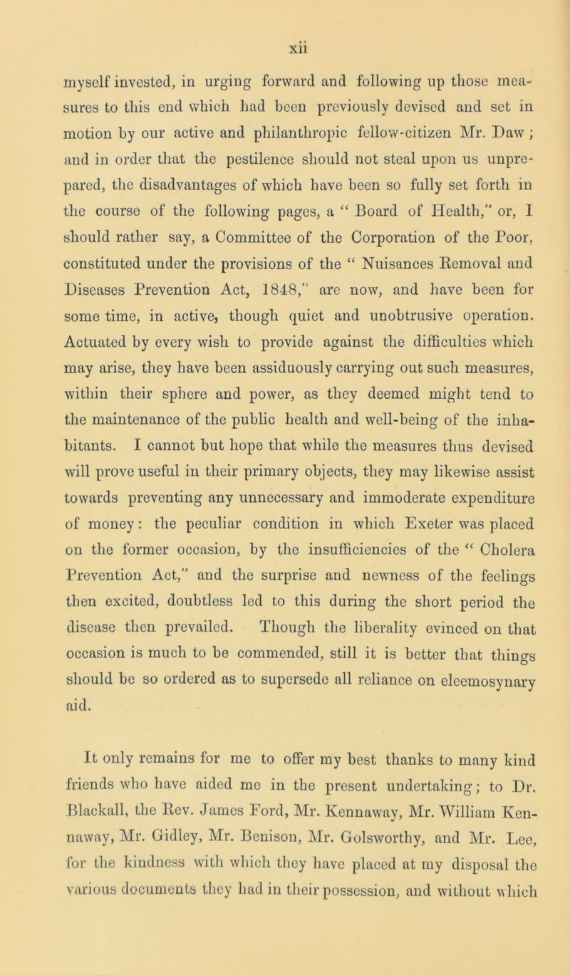 myself invested, in urging forward and following up those mea- sures to this end which had been previously devised and set in motion by our active and philanthropic fellow-citizen Mr. Daw ; and in order that the pestilence should not steal upon us unpre- pared, the disadvantages of which have been so fully set forth in the course of the following pages, a “ Board of Health,” or, I should rather say, a Committee of the Corporation of the Poor, constituted under the provisions of the “ Nuisances Removal and Diseases Prevention Act, 1848,” are now, and have been for some time, in active, though quiet and unobtrusive operation. Actuated by every wish to provide against the difficulties which may arise, they have been assiduously carrying out such measures, within their sphere and power, as they deemed might tend to the maintenance of the public health and well-being of the inha- bitants. I cannot but hope that while the measures thus devised will prove useful in their primary objects, they may likewise assist towards preventing any unnecessary and immoderate expenditure of money: the peculiar condition in which Exeter was placed on the former occasion, by the insufficiencies of the “ Cholera Prevention Act,” and the surprise and newness of the feelings then excited, doubtless led to this during the short period the disease then prevailed. Though the liberality evinced on that occasion is much to he commended, still it is better that things should be so ordered as to supersede all reliance on eleemosynary aid. It only remains for me to offer my best thanks to many kind friends who have aided me in the present undertaking; to Dr. Blackall, the Rev. James Ford, Mr. Kennawav, Mr. William Ken- naway, Mr. Gidlcy, Mr. Benison, Mr. Colsworthy, and Mr. Lee, for the kindness with which they have placed at my disposal the various documents they had in their possession, and without which