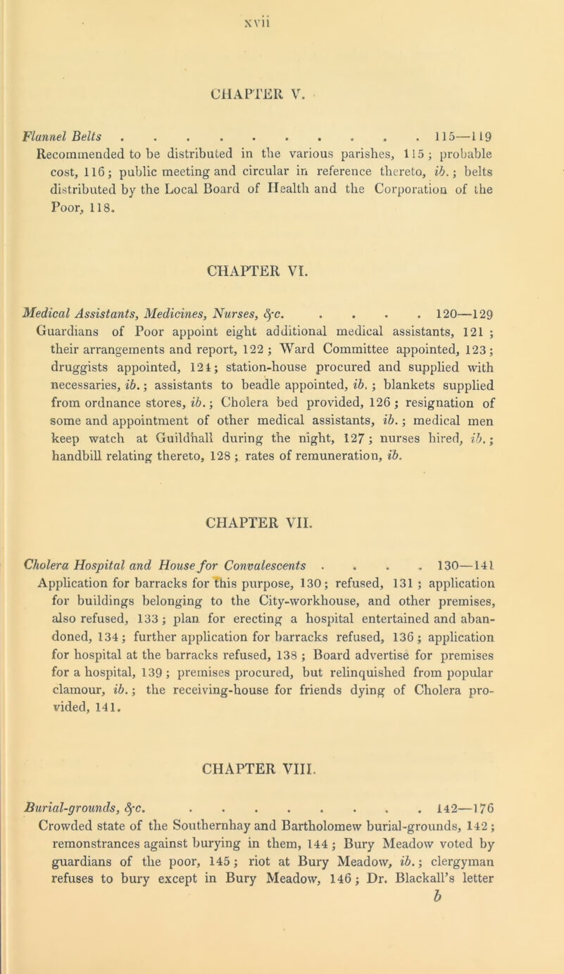 CHAPTER V. Flannel Belts .......... 115—119 Recommended to be distributed in tbe various parishes, 115; probable cost, 116; public meeting and circular in reference thereto, ib.; belts distributed by the Local Board of Health and tbe Corporation of the Poor, 118. CHAPTER VI. Medical Assistants, Medicines, Nurses, Hfc. .... 120—129 Guardians of Poor appoint eight additional medical assistants, 121 ; their arrangements and report, 122; Ward Committee appointed, 123; druggists appointed, 121; station-house procured and supplied with necessaries, ib.; assistants to beadle appointed, ib. ; blankets supplied from ordnance stores, ib.; Cholera bed provided, 126; resignation of some and appointment of other medical assistants, ib.; medical men keep watch at Guildhall during tbe night, 127; nurses hired, ib.; handbill relating thereto, 128 ; rates of remuneration, ib. CHAPTER VII. Cholera Hospital and House for Convalescents .... 130—141 Application for barracks for this purpose, 130; refused, 131 ; application for buildings belonging to the City-workhouse, and other premises, also refused, 133; plan for erecting a hospital entertained and aban- doned, 134; further application for barracks refused, 136; application for hospital at the barracks refused, 138 ; Board advertise for premises for a hospital, 139; premises procured, but relinquished from popular clamour, ib.; the receiving-house for friends dying of Cholera pro- vided, 141. CHAPTER VIII. Burial-grounds, 8)-c. ........ 142—176 Crowded state of tbe Southernhay and Bartholomew burial-grounds, 142 ; remonstrances against burying in them, 144 ; Bury Meadow voted by guardians of the poor, 145; riot at Bury Meadow, ib.; clergyman refuses to bury except in Bury Meadow, 146; Dr. Blackall’s letter b