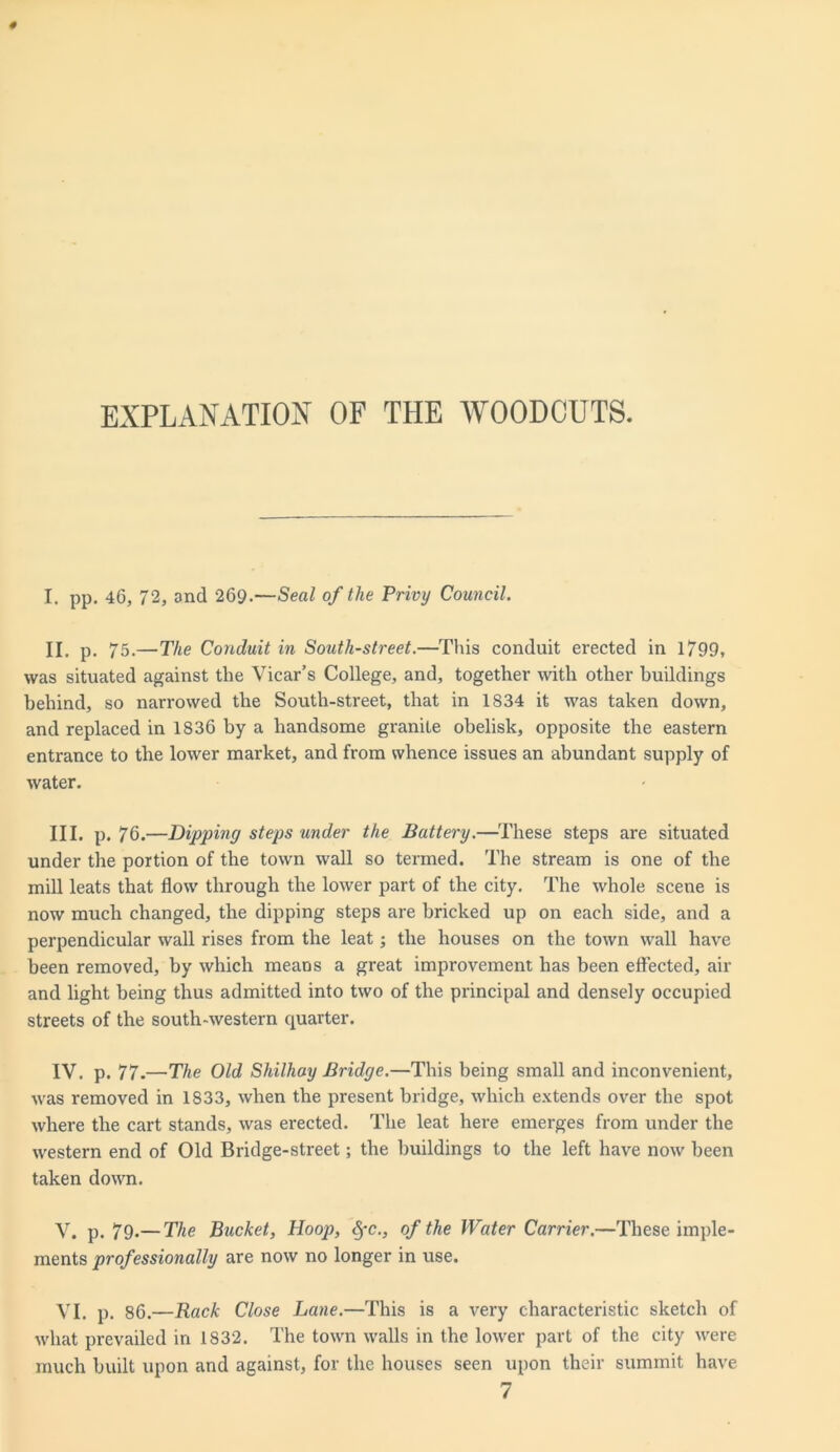 EXPLANATION OF THE WOODCUTS. I. pp. 46, 72, and 269.—Seal of the Privy Council. II. p. 75.—The Conduit in South-street.—This conduit erected in 1799, was situated against the Vicar’s College, and, together with other buildings behind, so narrowed the South-street, that in 1834 it was taken down, and replaced in 1836 by a handsome granite obelisk, opposite the eastern entrance to the lower market, and from whence issues an abundant supply of water. III. p. 76.—Dipping steps under the Battery.—These steps are situated under the portion of the town wall so termed. The stream is one of the mill leats that flow through the lower part of the city. The whole scene is now much changed, the dipping steps are bricked up on each side, and a perpendicular wall rises from the leat; the houses on the town wall have been removed, by which meaDS a great improvement has been effected, air and light being thus admitted into two of the principal and densely occupied streets of the south-western quarter. IV. p. 77.—The Old Shilhay Bridge.—This being small and inconvenient, was removed in 1833, when the present bridge, which extends over the spot where the cart stands, was erected. The leat here emerges from under the western end of Old Bridge-street; the buildings to the left have now been taken down. V. p. 79.— The Bucket, Hoop, §c., of the Water Carrier.—These imple- ments professionally are now no longer in use. VI. p. 86.—Rack Close Lane.—This is a very characteristic sketch of what prevailed in 1832. The town walls in the lower part of the city were much built upon and against, for the houses seen upon their summit have