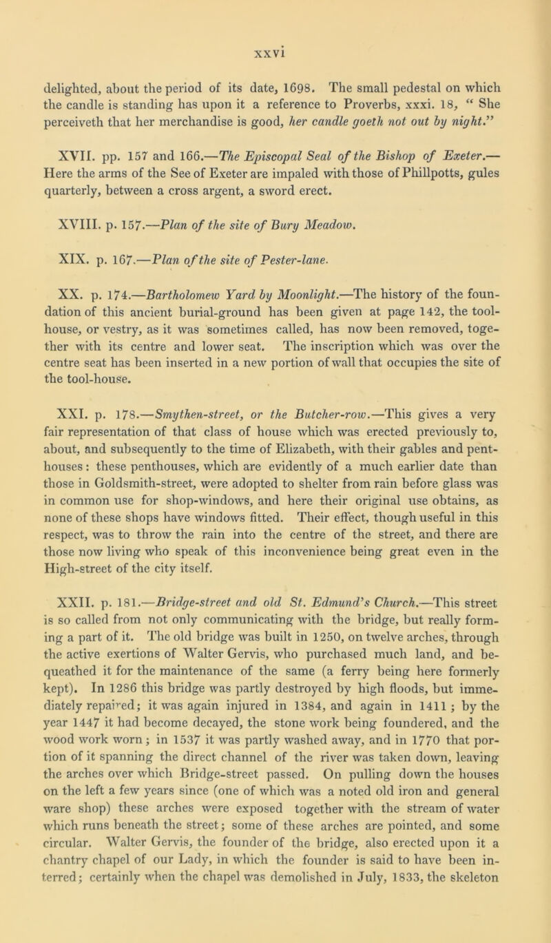 delighted, about the period of its date, 1698. The small pedestal on which the candle is standing has upon it a reference to Proverbs, xxxi. 18, “ She perceiveth that her merchandise is good, her candle goeth not out by night.'” XVII. pp. 157 and 166.—The Episcopal Seal of the Bishop of Exeter.— Here the arms of the See of Exeter are impaled with those of Phillpotts, gules quarterly, between a cross argent, a sword erect. XVIII. p. 157.—Plan of the site of Bury Meadow. XIX. p. 167.—Plan of the site of Pester-lane. XX. p. 174.—Bartholomew Yard by Moonlight.—The history of the foun- dation of this ancient burial-ground has been given at page 142, the tool- house, or vestry, as it was sometimes called, has now been removed, toge- ther with its centre and lower seat. The inscription which was over the centre seat has been inserted in a new portion of wall that occupies the site of the tool-house. XXI. p. 178.—Smythen-street, or the Butcher-row.—This gives a very fair representation of that class of house which was erected previously to, about, and subsequently to the time of Elizabeth, with their gables and pent- houses : these penthouses, which are evidently of a much earlier date than those in Goldsmith-street, were adopted to shelter from rain before glass was in common use for shop-windows, and here their original use obtains, as none of these shops have windows fitted. Their effect, though useful in this respect, was to throw the rain into the centre of the street, and there are those now living who speak of this inconvenience being great even in the High-street of the city itself. XXII. p. 181.—Bridge-street and old St. Edmund's Church.—This street is so called from not only communicating with the bridge, but really form- ing a part of it. The old bridge was built in 1250, on twelve arches, through the active exertions of Walter Gervis, who purchased much land, and be- queathed it for the maintenance of the same (a ferry being here formerly kept). In 1286 this bridge was partly destroyed by high floods, but imme- diately repaired; it was again injured in 1384, and again in 1411; by the year 1447 it had become decayed, the stone work being foundered, and the wood work worn; in 1537 it was partly washed away, and in 1770 that por- tion of it spanning the direct channel of the river was taken down, leaving the arches over which Bridge-street passed. On pulling down the houses on the left a few years since (one of which was a noted old iron and general ware shop) these arches were exposed together with the stream of water which runs beneath the street; some of these arches are pointed, and some circular. Walter Gervis, the founder of the bridge, also erected upon it a chantry chapel of our Lady, in which the founder is said to have been in- terred; certainly when the chapel was demolished in July, 1833, the skeleton