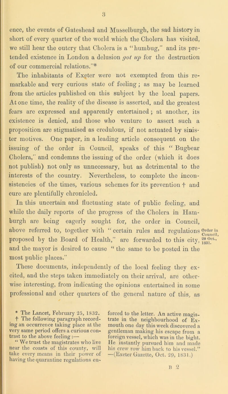encc, the events of Gateshead and Musselburgh, the sad history in short of every quarter of the world which the Cholera has visited, we still hear the outcry that Cholera is a “humbug,” and its pre- tended existence in London a delusion (jot up for the destruction of our commercial relations.”* The inhabitants of Exgter were not exempted from this re- markable and very curious state of feeling; as may be learned from the articles published on this subject by the local papers. Atone time, the reality of the disease is asserted, and the greatest fears are expressed and apparently entertained; at another, its existence is denied, and those who venture to assert such a proposition are stigmatised as credulous, if not actuated by sinis- ter motives. One paper, in a leading article consequent on the issuing of the order in Council, speaks of this “ Bugbear Cholera,” and condemns the issuing of the order (which it does not publish) not only as unnecessary, but as detrimental to the interests of the country. Nevertheless, to complete the incon- sistencies of the times, various schemes for its prevention f and cure are plentifully chronicled. In this uncertain and fluctuating state of public feeling, and while the daily reports of the progress of the Cholera in Ham- burgh are being eagerly sought for, the order in Council, above referred to, together with “ certain rules and regulations proposed by the Board of Health,” are forwarded to this city, and the mayor is desired to cause “ the same to be posted in the most public places.” These documents, independently of the local feeling they ex- cited, and the steps taken immediately on their arrival, are other- wise interesting, from indicating the opinions entertained in some professional and other quarters of the general nature of this, as * The Lancet, February 25, 1332. t The following paragraph record- ing an occurrence taking place at the very same period offers a curious con- trast to the above feeling :— “ We trust the magistrates who live near the coasts of this county, will take every means in their power of having the quarantine regulations en- forced to the letter. An active magis- trate in the neighbourhood of Ex- mouth one day this week discovered a gentleman making his escape from a foreign vessel, which was in the bight. He instantly pursued him and made his crew row him back to his vessel.” —(Exeter Gazette, Oct. 29, 1831.) B 2 Order in Council, 20 Oct., 1831.