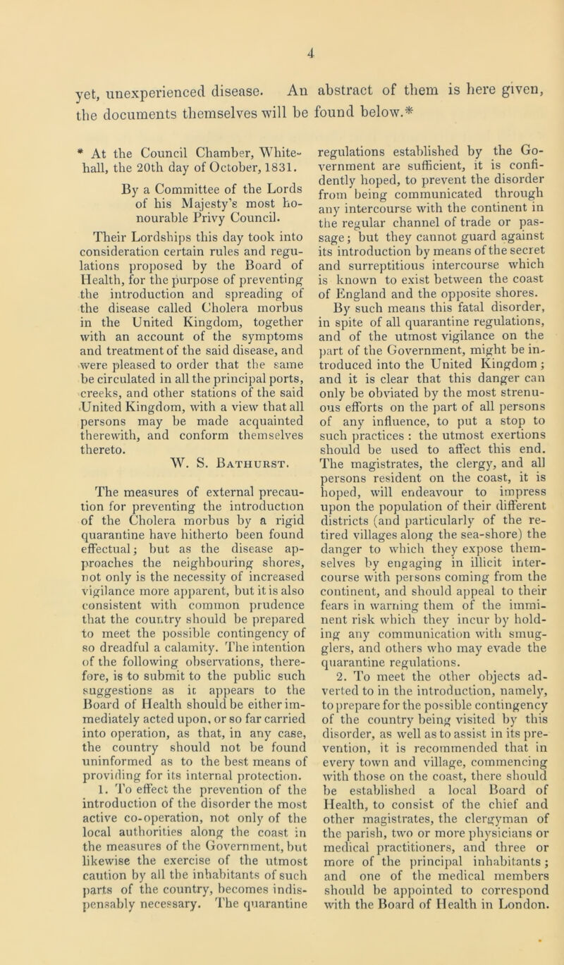 yet, unexperienced disease. An abstract of them is here given, the documents themselves will he found below.* * At the Council Chamber, White- hall, the 20th day of October, 1831. By a Committee of the Lords of his Majesty’s most ho- nourable Privy Council. Their Lordships this day took into consideration certain rules and regu- lations proposed by the Board of Health, for the purpose of preventing the introduction and spreading of the disease called Cholera morbus in the United Kingdom, together with an account of the symptoms and treatment of the said disease, and were pleased to order that the same be circulated in all the principal ports, creeks, and other stations of the said United Kingdom, with a view that all persons may be made acquainted therewith, and conform themselves thereto. W. S. Bathurst. The measures of external precau- tion for preventing the introduction of the Cholera morbus by a rigid quarantine have hitherto been found effectual; hut as the disease ap- proaches the neighbouring shores, not only is the necessity of increased vigilance more apparent, but it is also consistent with common prudence that the country should be prepared to meet the possible contingency of so dreadful a calamity. The intention of the following observations, there- fore, is to submit to the public such suggestions as ic appears to the Board of Health should be either im- mediately acted upon, or so far carried into operation, as that, in any case, the country should not be found uninformed as to the best means of providing for its internal protection. 1. To effect the prevention of the introduction of the disorder the most active co-operation, not only of the local authorities along the coast in the measures of the Government, but likewise the exercise of the utmost caution by all the inhabitants of sucli parts of the country, becomes indis- pensably necessary. The quarantine regulations established by the Go- vernment are sufficient, it is confi- dently hoped, to prevent the disorder from being communicated through any intercourse with the continent in the regular channel of trade or pas- sage ; but they cannot guard against its introduction by means of the secret and surreptitious intercourse which is known to exist between the coast of England and the opposite shores. By such means this fatal disorder, in spite of all quarantine regulations, and of the utmost vigilance on the part of the Government, might be in- troduced into the United Kingdom ; and it is clear that this danger can only be obviated by the most strenu- ous efforts on the part of all persons of any influence, to put a stop to such practices : the utmost exertions should be used to affect this end. The magistrates, the clergy, and all persons resident on the coast, it is hoped, will endeavour to impress upon the population of their different districts (and particularly of the re- tired villages along the sea-shore) the danger to which they expose them- selves by engaging in illicit inter- course with persons coming from the continent, and should appeal to their fears in warning them of the immi- nent risk which they incur by hold- ing any communication with smug- glers, and others who may evade the quarantine regulations. 2. To meet the other objects ad- verted to in the introduction, namely, to prepare for the possible contingency of the country being visited by this disorder, as well as to assist in its pre- vention, it is recommended that in evei'y town and village, commencing with those on the coast, there should be established a local Board of Health, to consist of the chief and other magistrates, the clergyman of the parish, two or more physicians or medical practitioners, and three or more of the principal inhabitants; and one of the medical ixiembers should be appointed to correspond with the Board of Health in London.