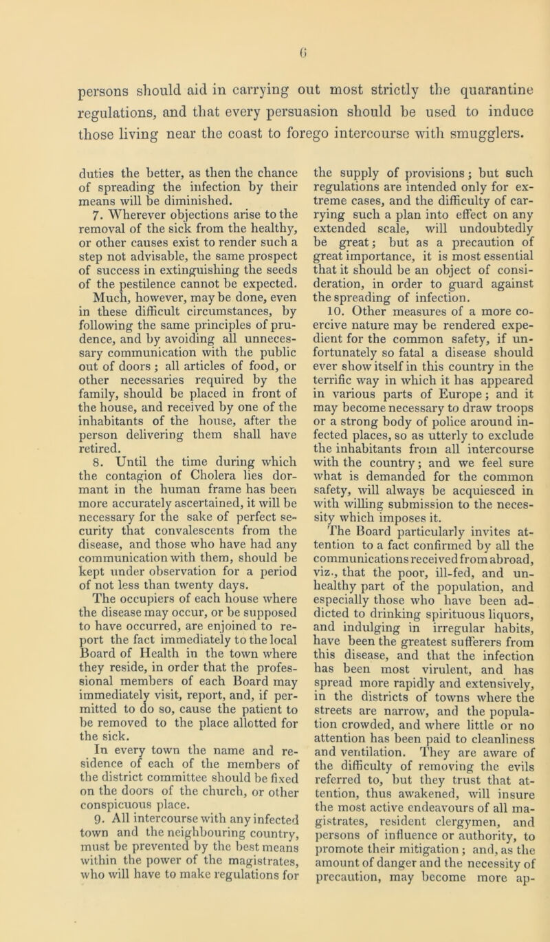 0 persons should aid in carrying out most strictly the quarantine regulations, and that every persuasion should he used to induce those living near the coast to forego intercourse with smugglers. duties the better, as then the chance of spreading the infection by their means will be diminished. 7. Wherever objections arise to the removal of the sick from the healthy, or other causes exist to render such a step not advisable, the same prospect of success in extinguishing the seeds of the pestilence cannot be expected. Much, however, maybe done, even in these difficult circumstances, by following the same principles of pru- dence, and by avoiding all unneces- sary communication with the public out of doors ; all articles of food, or other necessaries required by the family, should be placed in front of the house, and received by one of the inhabitants of the house, after the person delivering them shall have retired. 8. Until the time during which the contagion of Cholera lies dor- mant in the human frame has been more accurately ascertained, it will be necessary for the sake of perfect se- curity that convalescents from the disease, and those who have had any communication with them, should be kept under observation for a period of not less than twenty days. The occupiers of each house where the disease may occur, or be supposed to have occurred, are enjoined to re- port the fact immediately to the local Board of Health in the town where they reside, in order that the profes- sional members of each Board may immediately visit, report, and, if per- mitted to do so, cause the patient to be removed to the place allotted for the sick. In every town the name and re- sidence of each of the members of the district committee should be fixed on the doors of the church, or other conspicuous place. 9. All intercourse with any infected town and the neighbouring country, must he prevented by the best means within the power of the magistrates, who will have to make regulations for the supply of provisions; but such regulations are intended only for ex- treme cases, and the difficulty of car- rying such a plan into effect on any extended scale, will undoubtedly be great; but as a precaution of great importance, it is most essential that it should be an object of consi- deration, in order to guard against the spreading of infection. 10. Other measures of a more co- ercive nature may be rendered expe- dient for the common safety, if un- fortunately so fatal a disease should ever show itself in this country in the terrific way in which it has appeared in various parts of Europe; and it may become necessary to draw troops or a strong body of police around in- fected places, so as utterly to exclude the inhabitants from all intercourse with the country; and we feel sure what is demanded for the common safety, will always be acquiesced in with willing submission to the neces- sity which imposes it. The Board particularly invites at- tention to a fact confirmed by all the communications received from abroad, viz., that the poor, ill-fed, and un- healthy part of the population, and especially those who have been ad- dicted to drinking spirituous liquors, and indulging in irregular habits, have been the greatest sufferers from this disease, and that the infection has been most virulent, and has spread more rapidly and extensively, in the districts of towns where the streets are narrow, and the popula- tion crowded, and where little or no attention has been paid to cleanliness and ventilation. They are aware of the difficulty of removing the evils referred to, but they trust that at- tention, thus awakened, will insure the most active endeavours of all ma- gistrates, resident clergymen, and persons of influence or authority, to promote their mitigation; and, as the amount of danger and the necessity of precaution, may become more ap-