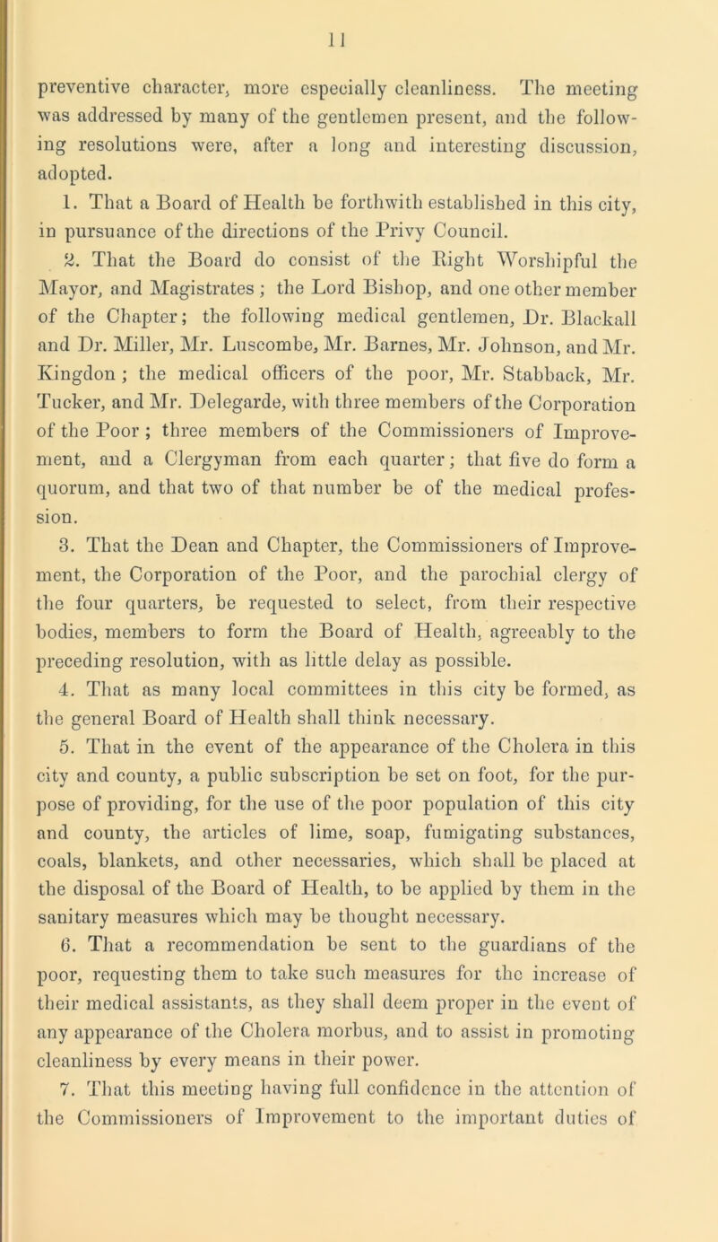 preventive character, more especially cleanliness. The meeting was addressed by many of the gentlemen present, and the follow- ing resolutions were, after a long and interesting discussion, adopted. 1. That a Board of Health be forthwith established in this city, in pursuance of the directions of the Privy Council. 2. That the Board do consist of the Plight Worshipful the Mayor, and Magistrates ; the Lord Bishop, and one other member of the Chapter; the following medical gentlemen, Dr. Blackall and Dr. Miller, Mr. Luscombe, Mr. Barnes, Mr. Johnson, and Mr. Ivingdon ; the medical officers of the poor, Mr. Stabback, Mr. Tucker, and Mr. Delegarde, with three members of the Corporation of the Poor ; three members of the Commissioners of Improve- ment, and a Clergyman from each quarter; that five do form a quorum, and that two of that number be of the medical profes- sion. 3. That the Dean and Chapter, the Commissioners of Improve- ment, the Corporation of the Poor, and the parochial clergy of the four quarters, be requested to select, from their respective bodies, members to form the Board of Health, agreeably to the preceding resolution, with as little delay as possible. 4. That as many local committees in this city be formed, as the general Board of Health shall think necessary. 5. That in the event of the appearance of the Cholera in this city and county, a public subscription be set on foot, for the pur- pose of providing, for the use of the poor population of this city and county, the articles of lime, soap, fumigating substances, coals, blankets, and other necessaries, which shall be placed at the disposal of the Board of Health, to be applied by them in the sanitary measures which may be thought necessary. (3. That a recommendation be sent to the guardians of the poor, requesting them to take such measures for the increase of their medical assistants, as they shall deem proper in the event of any appearance of the Cholera morbus, and to assist in promoting cleanliness by every means in their power. 7. That this meeting having full confidence in the attention of the Commissioners of Improvement to the important duties of