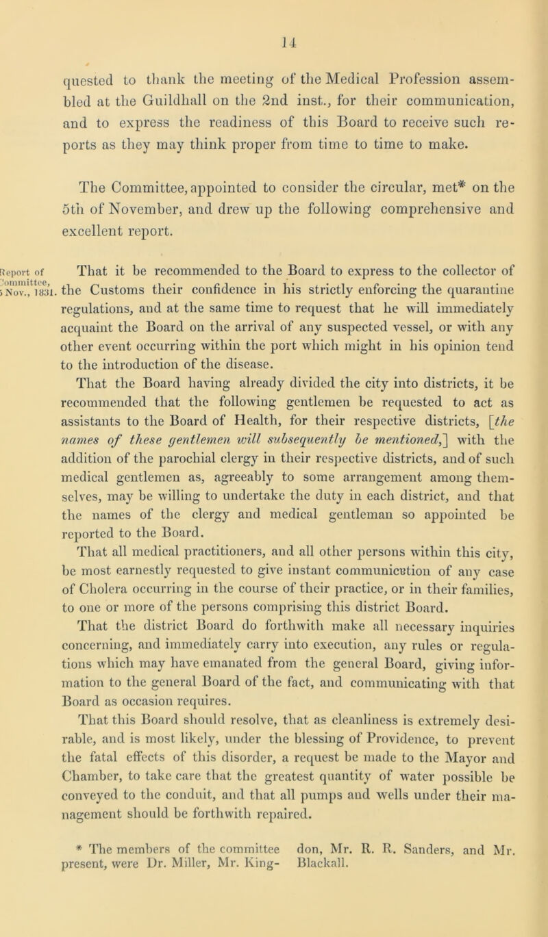 Report of Committee, > Nov., 1831 u quested to thank the meeting of the Medical Profession assem- bled at the Guildhall on the 2nd inst., for their communication, and to express the readiness of this Board to receive such re- ports as they may think proper from time to time to make. The Committee, appointed to consider the circular, met* on the 5tn of November, and drew up the following comprehensive and excellent report. That it be recommended to the Board to express to the collector of the Customs their confidence in his strictly enforcing the quarantine regulations, and at the same time to request that he will immediately acquaint the Board on the arrival of any suspected vessel, or with any other event occurring within the port which might in his opinion tend to the introduction of the disease. That the Board having already divided the city into districts, it be recommended that the following gentlemen be requested to act as assistants to the Board of Health, for their respective districts, [the names of these gentlemen ivill subsequently be mentioned,] with the addition of the parochial clergy in their respective districts, and of such medical gentlemen as, agreeably to some arrangement among them- selves, may be willing to undertake the duty in each district, and that the names of the clergy and medical gentleman so appointed be reported to the Board. That all medical practitioners, and all other persons within this city, be most earnestly requested to give instant communication of any case of Cholera occurring in the course of their practice, or in their families, to one or more of the persons comprising this district Board. That the district Board do forthwith make all necessary inquiries concerning, and immediately carry into execution, any rules or regula- tions which may have emanated from the general Board, giving infor- mation to the general Board of the fact, and communicating with that Board as occasion requires. That this Board should resolve, that as cleanliness is extremely desi- rable, and is most likely, under the blessing of Providence, to prevent the fatal effects of this disorder, a request be made to the Mayor and Chamber, to take care that the greatest quantity of water possible be conveyed to the conduit, and that all pumps and wells under their ma- nagement should be forthwith repaired. * The members of the committee don, Mr. R. R. Sanders, and Mr. present, were Dr. Miller, Mr. King- Blackall.