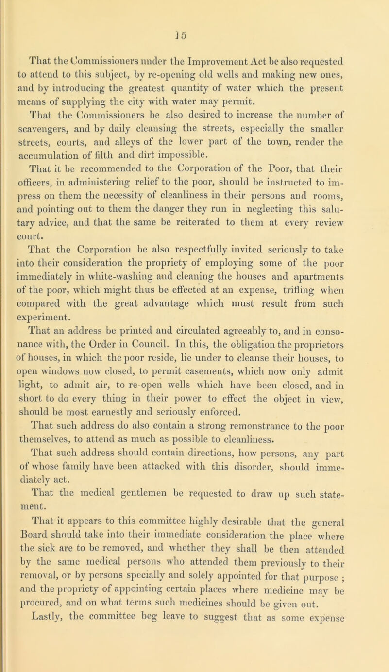 That the Commissioners under the Improvement Act be also requested to attend to this subject, by re-opening old wells and making new ones, and by introducing the greatest quantity of water which the present means of supplying the city with water may permit. That the Commissioners be also desired to increase the number of scavengers, and by daily cleansing the streets, especially the smaller streets, courts, and alleys of the lower part of the town, render the accumulation of filth and dirt impossible. That it be recommended to the Corporation of the Poor, that their officers, in administering relief to the poor, should be instructed to im- press on them the necessity of cleanliness in their persons and rooms, and pointing out to them the danger they run in neglecting this salu- tary advice, and that the same be reiterated to them at every review court. That the Corporation be also respectfully invited seriously to take into their consideration the propriety of employing some of the poor immediately in white-washing and cleaning the houses and apartments of the poor, which might thus be effected at an expense, trifling when compared with the great advantage which must result from such experiment. That an address be printed and circulated agreeably to, and in conso- nance with, the Order in Council. Iu this, the obligation the proprietors of houses, in which the poor reside, lie under to cleanse their houses, to open windows now closed, to permit casements, which now only admit light, to admit air, to re-open wells which have been closed, and in short to do every thing in their power to effect the object in view, should be most earnestly and seriously enforced. That such address do also contain a strong remonstrance to the poor themselves, to attend as much as possible to cleanliness. That such address should contain directions, how persons, any part of whose family have been attacked with this disorder, should imme- diately act. That the medical gentlemen be requested to draw up such state- ment. That it appears to this committee highly desirable that the general Board should take into their immediate consideration the place where the sick are to be removed, and whether they shall be then attended by the same medical persons who attended them previously to their removal, or by persons specially and solely appointed for that purpose ; and the propriety of appointing certain places where medicine may be procured, and on what terms such medicines should be given out. Lastly, the committee beg leave to suggest that as some expense