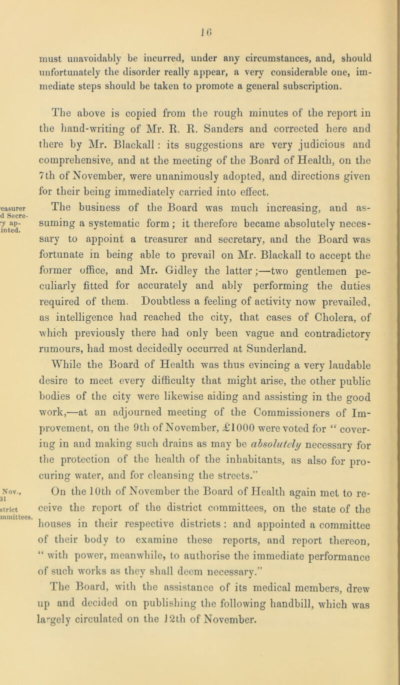 easurer d Secre- •y ap- inted. Nov., 31 strict lnmittees. JO must unavoidably be incurred, under any circumstances, and, should unfortunately the disorder really appear, a very considerable one, im- mediate steps should be taken to promote a general subscription. The above is copied from the rough minutes of the report in the hand-writing of Mr. R. R. Sanders and corrected here and there by Mr. Blackall : its suggestions are very judicious and comprehensive, and at the meeting of the Board of Health, on the 7th of November, were unanimously adopted, and directions given for their being immediately carried into effect. The business of the Board was much increasing, and as- suming a systematic form; it therefore became absolutely neces- sary to appoint a treasurer and secretary, and the Board was fortunate in being able to prevail on Mr. Blackall to accept the former office, and Mr. Gidley the latter;—two gentlemen pe- culiarly fitted for accurately and ably performing the duties required of them. Doubtless a feeling of activity now prevailed, as intelligence had reached the city, that cases of Cholera, of which previously there had only been vague and contradictory rumours, had most decidedly occurred at Sunderland. While the Board of Health was thus evincing a very laudable desire to meet every difficulty that might arise, the other public bodies of the city were likewise aiding and assisting in the good wrork,—at an adjourned meeting of the Commissioners of Im- provement, on the 9th of November, £T000 wrere voted for “ cover- ing in and making such drains as may be absolutely necessary for the protection of the health of the inhabitants, as also for pro- curing water, and for cleansing the streets.” On the 10th of November the Board of Health again met to re- ceive the report of the district committees, on the state of the houses in their respective districts : and appointed a committee of their body to examine these reports, and report thereon, “ with power, meanwhile, to authorise the immediate performance of such works as they shall deem necessary.” The Board, with the assistance of its medical members, drew up and decided on publishing the following handbill, which wras lavgely circulated on the J2th of November.