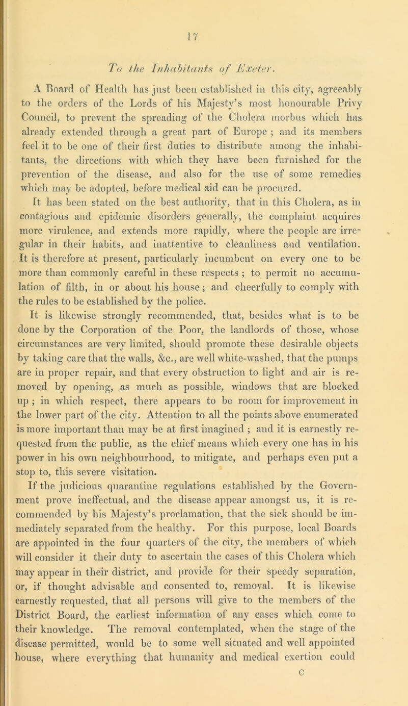 To the Inhabitants of Exeter. A Board of Health has just been established in this city, agreeably to the orders of the Lords of his Majesty’s most honourable Privy Council, to prevent the spreading of the Cholera morbus which has already extended through a great part of Europe ; and its members feel it to be one of their first duties to distribute among the inhabi- tants, the directions with which they have been furnished for the prevention of the disease, and also for the use of some remedies which may be adopted, before medical aid can be procured. Tt has been stated on the best authority, that in this Cholera, as in contagious and epidemic disorders generally, the complaint acquires more virulence, and extends more rapidly, where the people are irre- gular in their habits, and inattentive to cleanliness and ventilation. It is therefore at present, particularly incumbent on every one to be more than commonly careful in these respects ; to permit no accumu- lation of filth, in or about his house ; and cheerfully to comply with the rules to be established by the police. It is likewise strongly recommended, that, besides what is to be done by the Corporation of the Poor, the landlords of those, whose circumstances are very limited, should promote these desirable objects by taking care that the walls, &c., are well white-washed, that the pumps are in proper repair, and that every obstruction to light and air is re- moved by opening, as much as possible, windows that are blocked up ; in which respect, there appears to be room for improvement in the lower part of the city. Attention to all the points above enumerated is more important than may be at first imagined ; and it is earnestly re- quested from the public, as the chief means which every one has in his power in his own neighbourhood, to mitigate, and perhaps even put a stop to, this severe visitation. If the judicious quarantine regulations established by the Govern- ment prove ineffectual, and the disease appear amongst us, it is re- commended by his Majesty’s proclamation, that the sick should be im- mediately separated from the healthy. For this purpose, local Boards are appointed in the four quarters of the city, the members of which will consider it their duty to ascertain the cases of this Cholera which may appear in their district, and provide for their speedy separation, or, if thought advisable and consented to, removal. It is likewise earnestly requested, that all persons will give to the members of the District Board, the earliest information of any cases which come to their knowledge. The removal contemplated, when the stage of the disease permitted, would be to some well situated and well appointed house, where everything that humanity and medical exertion could C