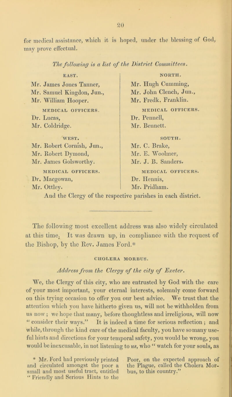 for medical assistance, which it is lioped, under the blessing of God, may prove effectual. The following is a list of the District Committees. EAST. Mr. James Jones Tanner, Mr. Samuel Kingdon, Jun., Mr. William Hooper. MEDICAL OFFICERS. Dr. Lucas, Mr. Coldridge. WEST. Mr. Robert Cornish, Jun., Mr. Robert Dymond, Mr. James Golsworthy. MEDICAL OFFICERS. Dr. Macgowan, Mr. Ottley. And the Clergy of the NORTH. Mr. Hugh Cummiug, Mr. John Clench, Jun., Mr. Fredk. Franklin. MEDICAL OFFICERS. Dr. Pennell, Mr. Bennett. SOUTH. Mr. C. Brake, Mr. E. Woolmer, Mr. J. B. Sanders. MEDICAL OFFICERS. Dr. Ilennis, Mr. Fridham. respective parishes in each district. The following most excellent address was also widely circulated at this time. It was drawn up, in compliance with the request of the Bishop, by the Rev. James Ford.* CHOLERA MORBUS. Address from the Clergy of the city of Exeter. We, the Clergy of this city, who are entrusted by God with the care of your most important, your eternal interests, solemnly come forward on this trying occasion to offer you our best advice. We trust that the attention which you have hitherto given us, will not be witliholden from us now ; we hope that many, before thoughtless and irreligious, will now “ consider their ways.” It is indeed a time for serious reflection ; and while, through the kind care of the medical faculty, you have so many use- ful hints and directions for your temporal safety, you would be wrong, you would be inexcusable, in not listening to us, who “ watch for your souls, as * Mr. Ford bad previously printed Poor, on the expected approach of and circulated amongst the poor a the Plague, called the Cholera Mor- small and most useful tract, entitled bus, to this country.” “ Friendly and Serious Hints to the
