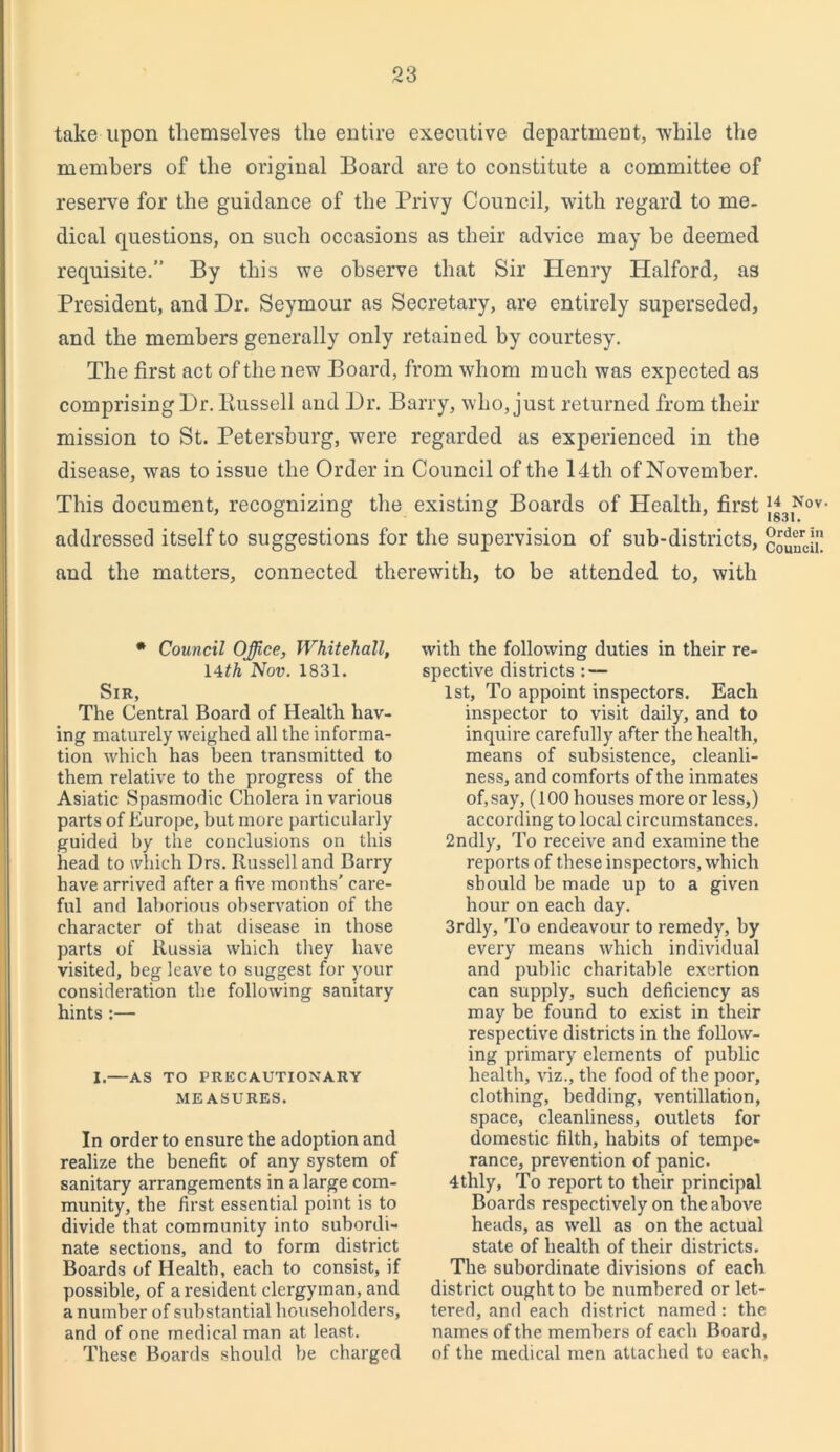 take upon themselves the entire executive department, while the members of the original Board are to constitute a committee of reserve for the guidance of the Privy Council, with regard to me- dical questions, on such occasions as their advice may he deemed requisite.” By this we observe that Sir Henry Halford, as President, and Dr. Seymour as Secretary, are entirely superseded, and the members generally only retained by courtesy. The first act of the new Board, from whom much was expected as comprising Dr. Bussell and Dr. Barry, who, just returned from their mission to St. Petersburg, were regarded as experienced in the disease, was to issue the Order in Council of the 14th of November. This document, recognizing the existing Boards of Health, first addressed itself to suggestions for the supervision of sub-districts, clunJa. and the matters, connected therewith, to be attended to, with * Council Office, Whitehall, 14th Nov. 1831. Sir, The Central Board of Health hav- ing maturely weighed all the informa- tion which has been transmitted to them relative to the progress of the Asiatic Spasmodic Cholera in various parts of Europe, but more particularly guided by the conclusions on this head to which Drs. Russell and Barry have arrived after a five months' care- ful and laborious observation of the character of that disease in those parts of Russia which they have visited, beg leave to suggest for your consideration the following sanitary hints :— I.—AS TO PRECAUTIONARY MEASURES. In order to ensure the adoption and realize the benefit of any system of sanitary arrangements in a large com- munity, the first essential point is to divide that community into subordi- nate sections, and to form district Boards of Health, each to consist, if possible, of a resident clergyman, and a number of substantial householders, and of one medical man at least. These Boards should be charged with the following duties in their re- spective districts : — 1st, To appoint inspectors. Each inspector to visit daily, and to inquire carefully after the health, means of subsistence, cleanli- ness, and comforts of the inmates of, say, (100 houses more or less,) according to local circumstances. 2ndly, To receive and examine the reports of these inspectors, which should be made up to a given hour on each day. 3rdly, To endeavour to remedy, by every means which individual and public charitable exertion can supply, such deficiency as may be found to exist in their respective districts in the follow- ing primary elements of public health, viz., the food of the poor, clothing, bedding, ventillation, space, cleanliness, outlets for domestic filth, habits of tempe- rance, prevention of panic. 4thly, To report to their principal Boards respectively on the above heads, as well as on the actual state of health of their districts. The subordinate divisions of each district ought to be numbered or let- tered, and each district named : the names of the members of each Board, of the medical men attached to each.