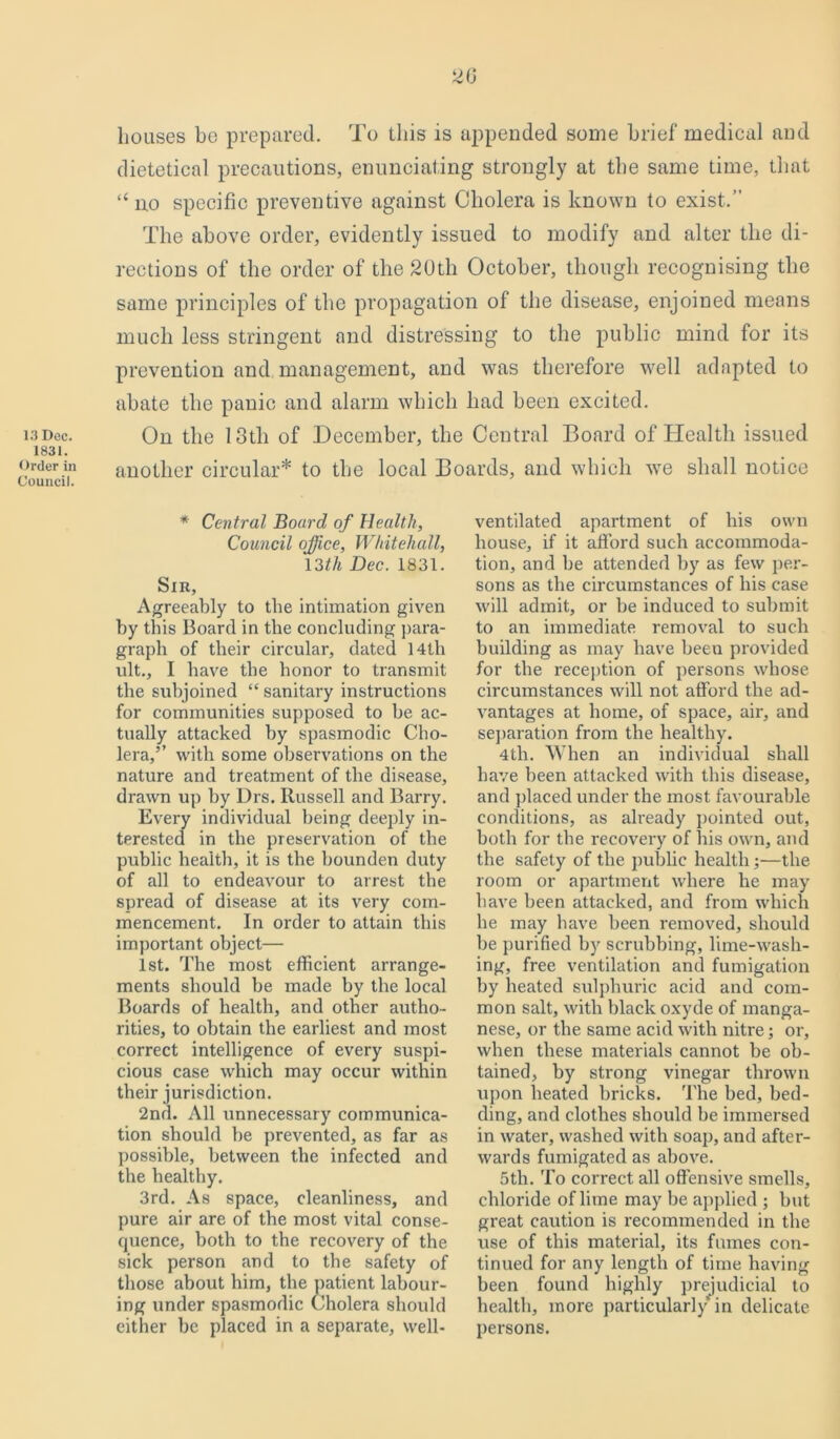 13 Dec. 1831. Order in Council. 2G Louses be prepared. To this is appended some brief medical and dietetical precautions, enunciating strongly at the same time, that “no specific preventive against Cholera is known to exist.” The above order, evidently issued to modify and alter the di- rections of the order of the 20th October, though recognising the same principles of the propagation of the disease, enjoined means much less stringent and distressing to the public mind for its prevention and management, and was therefore well adapted to abate the panic and alarm which had been excited. On the 13th of December, the Central Board of Health issued another circular* to the local Boards, and which we shall notice * Central Board of Health, Council office, Whitehall, 13th Dec. 1831. Sir, Agreeably to the intimation given by this Board in the concluding para- graph of their circular, dated 14tli ult., I have the honor to transmit the subjoined “ sanitary instructions for communities supposed to he ac- tually attacked by spasmodic Cho- lera,’’ with some observations on the nature and treatment of the disease, drawn up by Drs. Russell and Barry. Every individual being deeply in- terested in the preservation of the public health, it is the bounden duty of all to endeavour to arrest the spread of disease at its very com- mencement. In order to attain this important object— 1st. The most efficient arrange- ments should he made by the local Boards of health, and other autho- rities, to obtain the earliest and most correct intelligence of every suspi- cious case which may occur within their jurisdiction. 2nd. All unnecessary communica- tion should be prevented, as far as possible, between the infected and the healthy. 3rd. As space, cleanliness, and pure air are of the most vital conse- quence, both to the recovery of the sick person and to the safety of those about him, the patient labour- ing under spasmodic Cholera should either be placed in a separate, well- ventilated apartment of his own house, if it afford such accommoda- tion, and be attended by as few per- sons as the circumstances of his case will admit, or be induced to submit to an immediate removal to such building as may have been provided for the reception of persons whose circumstances will not afford the ad- vantages at home, of space, air, and separation from the healthy. 4th. When an individual shall have been attacked with this disease, and placed under the most favourable conditions, as already pointed out, both for the recovery of his own, and the safety of the public health;—the room or apartment where he may have been attacked, and from which he may have been removed, should be purified by scrubbing, lime-wash- ing, free ventilation and fumigation by heated sulphuric acid and com- mon salt, with black oxyde of manga- nese, or the same acid with nitre; or, when these materials cannot be ob- tained, by strong vinegar thrown upon heated bricks. The bed, bed- ding, and clothes should be immersed in water, washed with soap, and after- wards fumigated as above. 5th. To correct all offensive smells, chloride of lime may be applied ; but great caution is recommended in the use of this material, its fumes con- tinued for any length of time having been found highly prejudicial to health, more particularly in delicate persons.