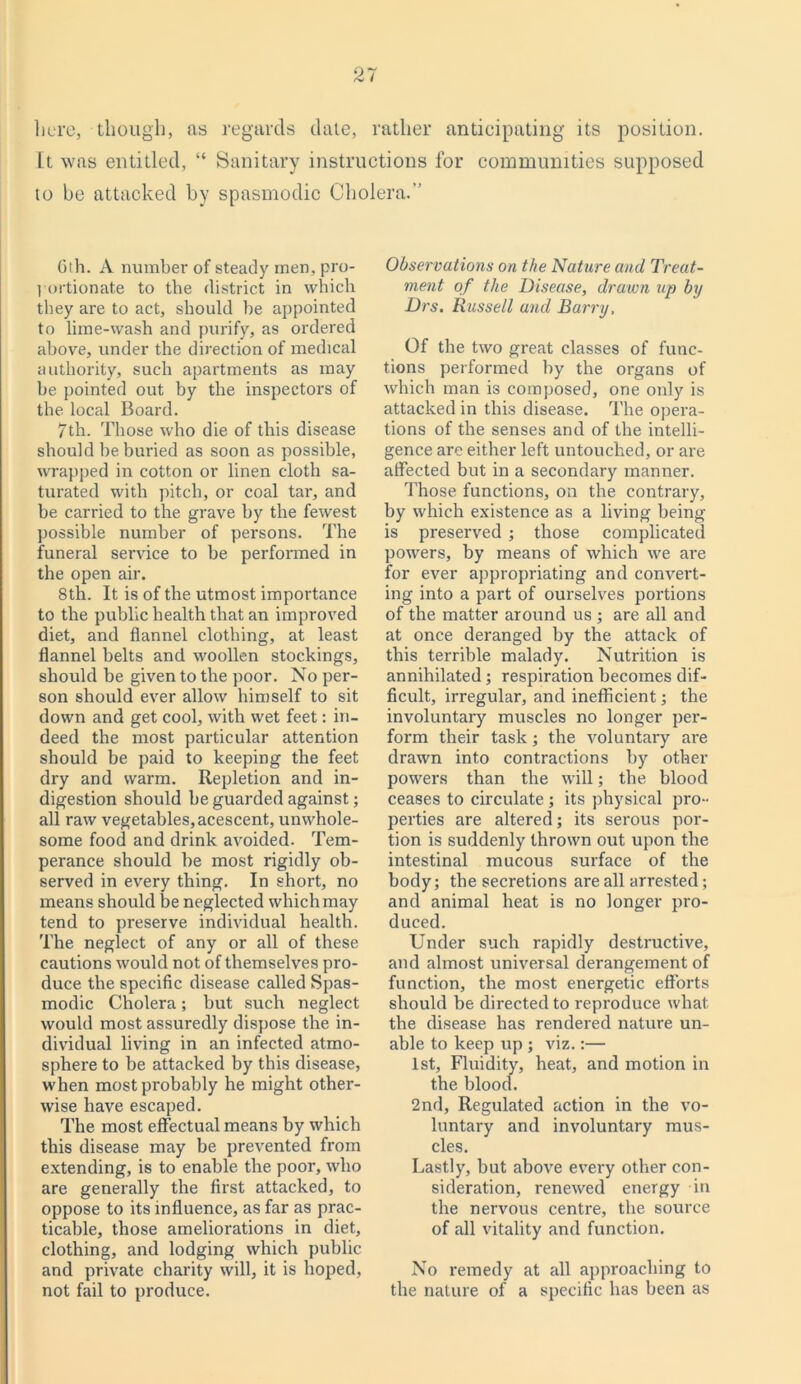 O 7 <-V I here, though, as regards date, rather anticipating its position. It was entitled, “ Sanitary instructions for communities supposed to be attacked by spasmodic Cholera.” 6th. A number of steady men, pro- portionate to the district in which they are to act, should he appointed to lime-wash and purify, as ordered above, under the direction of medical authority, such apartments as may be pointed out by the inspectors of the local Board. 7th. Those who die of this disease should be buried as soon as possible, wrapped in cotton or linen cloth sa- turated with pitch, or coal tar, and be carried to the grave by the fewest possible number of persons. The funeral service to be performed in the open air. 8th. It is of the utmost importance to the public health that an improved diet, and flannel clothing, at least flannel belts and woollen stockings, should be given to the poor. No per- son should ever allow himself to sit down and get cool, with wet feet: in- deed the most particular attention should be paid to keeping the feet dry and warm. Repletion and in- digestion should be guarded against; all raw vegetables, acescent, unwhole- some food and drink avoided. Tem- perance should be most rigidly ob- served in every thing. In short, no means should be neglected which may tend to preserve individual health. The neglect of any or all of these cautions would not of themselves pro- duce the specific disease called Spas- modic Cholera; but such neglect would most assuredly dispose the in- dividual living in an infected atmo- sphere to be attacked by this disease, when most probably he might other- wise have escaped. The most effectual means by which this disease may be prevented from extending, is to enable the poor, who are generally the first attacked, to oppose to its influence, as far as prac- ticable, those ameliorations in diet, clothing, and lodging which public and private charity will, it is hoped, not fail to produce. Observations on the Nature and Treat- ment of the Disease, drawn up by Drs. Russell and Barry, Of the two great classes of func- tions performed by the organs of which man is composed, one only is attacked in this disease. The opera- tions of the senses and of the intelli- gence are either left untouched, or are affected but in a secondary manner. Those functions, on the contrary, by which existence as a living being is preserved ; those complicated powers, by means of which we are for ever appropriating and convert- ing into a part of ourselves portions of the matter around us ; are all and at once deranged by the attack of this terrible malady. Nutrition is annihilated; respiration becomes dif- ficult, irregular, and inefficient; the involuntary muscles no longer per- form their task; the voluntary are drawn into contractions by other powers than the will; the, blood ceases to circulate ; its physical pro- perties are altered; its serous por- tion is suddenly thrown out upon the intestinal mucous surface of the body; the secretions are all arrested ; and animal heat is no longer pro- duced. Under such rapidly destructive, and almost universal derangement of function, the most energetic efforts should be directed to reproduce what the disease has rendered nature un- able to keep up ; viz.:— 1st, Fluidity, heat, and motion in the blood. 2nd, Regulated action in the vo- luntary and involuntary mus- cles. Lastly, but above every other con- sideration, renewed energy in the nervous centre, the source of all vitality and function. No remedy at all approaching to the nature of a specific has been as