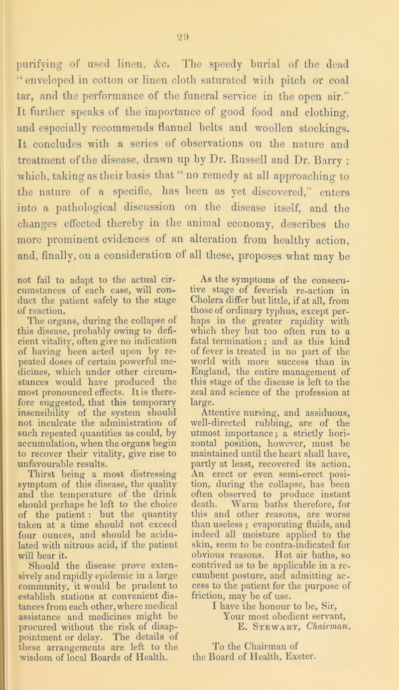purifying of used linen, &c. The speedy burial of the dead “enveloped in cotton or linen cloth saturated with pitch or coal tar, and the performance of the funeral service in the open air.” It further speaks of the importance of good food and clothing, and especially recommends flannel belts and woollen stockings. It concludes with a series of observations on the nature and treatment of the disease, drawn up by Dr. Russell and Dr. Barry ; which, taking as their basis that “no remedy at all approaching to the nature of a specific, has been as yet discovered,” enters into a pathological discussion on the disease itself, and the changes effected thereby in the animal economy, describes the more prominent evidences of an alteration from healthy action, and, finally, on a consideration of all these, proposes what may be not fail to adapt to the actual cir- cumstances of each case, will con- duct the patient safely to the stage of reaction. The organs, during the collapse of this disease, probably owing to defi- cient vitality, often give no indication of having been acted upon by re- peated doses of certain powerful me- dicines, which under other circum- stances would have produced the most pronounced effects. It is there- fore suggested, that this temporary insensibility of the system should not inculcate the administration of such repeated quantities as could, by accumulation, when the organs begin to recover their vitality, give rise to unfavourable results. Thirst being a most distressing symptom of this disease, the quality and the temperature of the drink should perhaps be left to the choice of the patient : but the quantity taken at a time should not exceed four ounces, and should be acidu- lated with nitrous acid, if the patient will bear it. Should the disease prove exten- sively and rapidly epidemic in a large community, it would be prudent to establish stations at convenient dis- tances from each other, where medical assistance and medicines might be procured without the risk of disap- pointment or delay. The details of these arrangements are left to the wisdom of local Boards of Health. As the symptoms of the consecu- tive stage of feverish re-action in Cholera differ but little, if at all, from those of ordinary typhus, except per- haps in the greater rapidity with which they hut too often run to a fatal termination; and as this kind of fever is treated in no part of the world with more success than in England, the entire management of this stage of the disease is left to the zeal and science of the profession at large. Attentive nursing, and assiduous, well-directed rubbing, are of the utmost importance; a strictly hori- zontal position, however, must be maintained until the heart shall have, partly at least, recovered its action. An erect or even semi-erect posi- tion, during the collapse, has been often observed to produce instant death. Warm baths therefore, for this and other reasons, are worse than useless ; evaporating fluids, and indeed all moisture applied to the skin, seem to he contra-indicated for obvious reasons. Hot air baths, so contrived as to be applicable in a re- cumbent posture, and admitting ac- cess to the patient for the purpose of friction, may be of use. I have the honour to be. Sir, Your most obedient servant, E. Stewart, Chairman. To the Chairman of the Board of Health, Exeter.