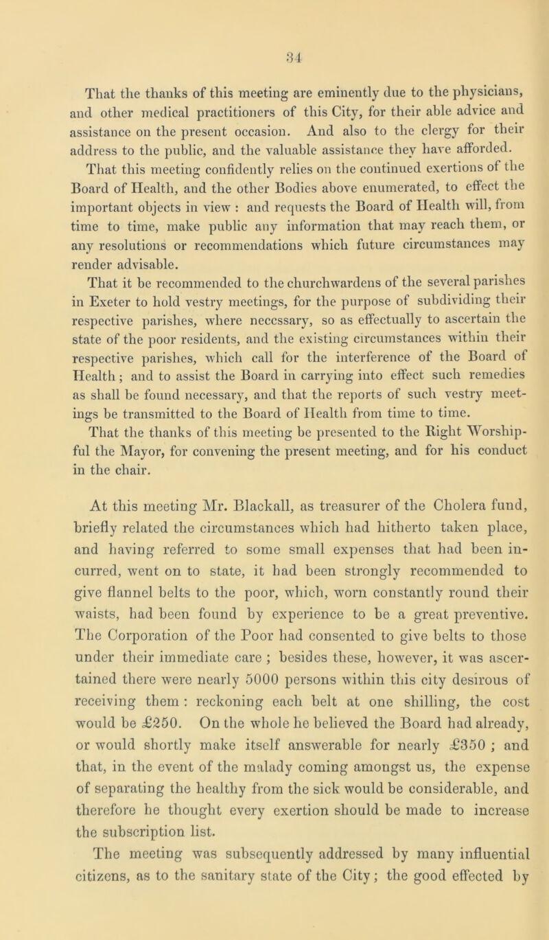That the thanks of this meeting are eminently due to the physicians, and other medical practitioners of this City, for their able advice and assistance on the present occasion. And also to the clergy for their address to the public, and the valuable assistance they have afforded. That this meeting confidently relies on the continued exertions of the Board of Health, and the other Bodies above enumerated, to effect the important objects in view : and requests the Board of Health will, from time to time, make public any information that may reach them, or any resolutions or recommendations which future circumstances may render advisable. That it he recommended to the churchwardens of the several parishes in Exeter to hold vestry meetings, for the purpose of subdividing their respective parishes, where necessary, so as effectually to ascertain the state of the poor residents, and the existing circumstances within their respective parishes, which call for the interference of the Board of Health; and to assist the Board in carrying into effect such remedies as shall be found necessary, and that the reports of such vestry meet- ings be transmitted to the Board of Health from time to time. That the thanks of this meeting be presented to the Right Worship- ful the Mayor, for convening the present meeting, and for his conduct in the chair. At this meeting Mr. Blackall, as treasurer of the Cholera fund, briefly related the circumstances which had hitherto taken place, and having referred to some small expenses that had been in- curred, went on to state, it had been strongly recommended to give flannel belts to the poor, which, worn constantly round their vraists, had been found by experience to be a great preventive. The Corporation of the Poor had consented to give belts to those under their immediate care ; besides these, however, it was ascer- tained there were nearly 5000 persons within this city desirous of receiving them : reckoning each belt at one shilling, the cost would be £250. On the whole he believed the Board had already, or would shortly make itself answerable for nearly £350 ; and that, in the event of the malady coming amongst us, the expense of separating the healthy from the sick would be considerable, and therefore he thought every exertion should be made to increase the subscription list. The meeting was subsequently addressed by many influential citizens, as to the sanitary state of the City; the good effected by