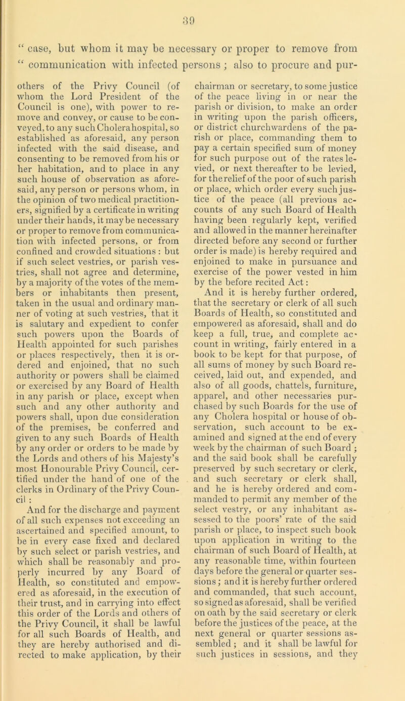 “ case, but whom it may be necessary or proper to remove from “ communication with infected persons ; also to procure and pur- others of the Privy Council (of whom the Lord President of the Council is one), with power to re- move and convey, or cause to be con- veyed, to any suchCholerahospital, so established as aforesaid, any person infected with the said disease, and consenting to be removed from his or her habitation, and to place in any such house of observation as afore- said, any person or persons whom, in the opinion of two medical practition- ers, signified by a certificate in writing under their hands, it maybe necessary or proper to remove from communica- tion with infected persons, or from confined and crowded situations : but if such select vestries, or parish ves- tries, shall not agree and determine, by a majority of the votes of the mem- bers or inhabitants then present, taken in the usual and ordinary man- ner of voting at such vestries, that it is salutary and expedient to confer such powers upon the Boards of Health appointed for such parishes or places respectively, then it is or- dered and enjoined, that no such authority or powers shall be claimed or exercised by any Board of Health in any parish or place, except when such and any other authority and powers shall, upon due consideration of the premises, be conferred and given to any such Boards of Health by any order or orders to be made by the Lords and others of his Majesty’s most Honourable Privy Council, cer- tified under the hand of one of the clerks in Ordinary of the Privy Coun- cil : And for the discharge and payment of all such expenses not exceeding an ascertained and specified amount, to be in every case fixed and declared by such select or parish vestries, and which shall be reasonably and pro- perly incurred by any Board of Health, so constituted and empow- ered as aforesaid, in the execution of their trust, and in carrying into effect this order of the Lords and others of the Privy Council, it shall be lawful for all such Boards of Health, and they are hereby authorised and di- rected to make application, by their chairman or secretary, to some justice of the peace living in or near the parish or division, to make an order in writing upon the parish officers, or district churchwardens of the pa- rish or place, commanding them to pay a certain specified sum of money for such purpose out of the rates le- vied, or next thereafter to be levied, for the relief of the poor of such parish or place, which order every suchjus- tice of the peace (all previous ac- counts of any such Board of Health having been regularly kept, verified and allowed in the manner hereinafter directed before any second or further order is made) is hereby required and enjoined to make in pursuance and exercise of the power vested in him by the before recited Act: And it is hereby further ordered, that the secretary or clerk of all such Boards of Health, so constituted and empowered as aforesaid, shall and do keep a full, true, and complete ac- count in writing, fairly entered in a book to be kept for that purpose, of all sums of money by such Board re- ceived, laid out, and expended, and also of all goods, chattels, furniture, apparel, and other necessaries pur- chased by sucb Boards for the use of any Cholera hospital or house of ob- servation, such account to be ex- amined and signed at the end of every week by the chairman of such Board ; and the said book shall be carefully preserved by such secretary or clerk, and such secretary or clerk shall, and he is hereby ordered and com- manded to permit any member of the select vestry, or any inhabitant as- sessed to tbe poors’ rate of the said parish or place, to inspect such book upon application in writing to the chairman of such Board of Health, at any reasonable time, within fourteen days before the general or quarter ses- sions ; and it is hereby further ordered and commanded, that such account, so signed as aforesaid, shall be verified on oath by the said secretary or clerk before the justices of the peace, at the next general or quarter sessions as- sembled ; and it shall be lawful for such justices in sessions, and they