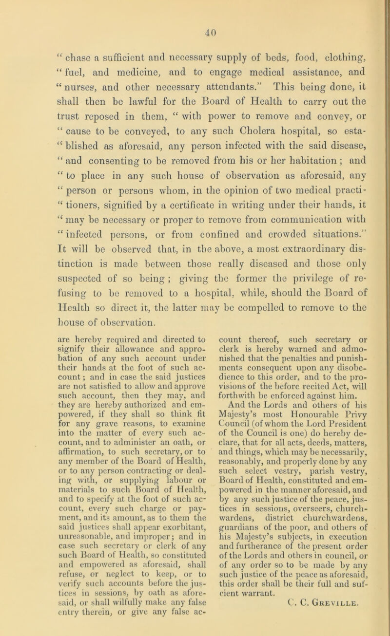 “ chase a sufficient and necessary supply of beds, food, clothing, “ fuel, and medicine, and to engage medical assistance, and “nurses, and other necessary attendants.” This being done, it shall then be lawful for the Board of Health to carry out the trust reposed in them, “ with power to remove and convey, or “ cause to be conveyed, to any such Cholera hospital, so esta- “ blished as aforesaid, any person infected with the said disease, “ and consenting to be removed from his or her habitation ; and “ to place in any such house of observation as aforesaid, any “ person or persons whom, in the opinion of two medical practi- “ tioners, signified by a certificate in writing under their hands, it “ may be necessary or proper to remove from communication with “infected persons, or from confined and crowded situations.’ It will be observed that, in the above, a most extraordinary dis- tinction is made between those really diseased and those only suspected of so being ; giving the former the privilege of re- fusing to be removed to a hospital, while, should the Board of Health so direct it, the latter may be compelled to remove to the house of observation. are hereby required and directed to signify their allowance and appro- bation of any such account under their hands at the foot of such ac- count ; and in case the said justices are not satisfied to allow and approve such account, then they may, and they are hereby authorized and em- powered, if they shall so think fit for any grave reasons, to examine into the matter of every such ac- count, and to administer an oath, or affirmation, to such secretary, or to any member of the Board of Health, or to any person contracting or deal- ing with, or supplying labour or materials to such Board of Health, and to specify at the foot of such ac- count, every such charge or pay- ment, and its amount, as to them the said justices shall appear exorbitant, unreasonable, and improper; and in case such secretary or clerk of any such Board of Health, so constituted and empowered as aforesaid, shall refuse, or neglect to keep, or to verify such accounts before the jus- tices in sessions, by oath as afore- entry therein, or give any false ac- count thereof, such secretary or clerk is hereby warned and admo- nished that the penalties and punish- ments consequent upon any disobe- dience to this order, and to the pro- visions of the before recited Act, will forthwith be enforced against him. And the Lords and others of his Majesty’s most Honourable Privy Council (of whom the Lord President of the Council is one) do hereby de- clare, that for all acts, deeds, matters, and things, which may be necessarily, reasonably, and properly done by any such select vestry, parish vestry. Board of Health, constituted and em- powered in the manner aforesaid, and by any such justice of the peace, jus- tices in sessions, overseers, church- wardens, district churchwardens, guardians of the poor, and others of his Majesty’s subjects, in execution and furtherance of the present order of the Lords and others in council, or of any order so to be made by any such justice of the peace as aforesaid, this order shall be their fidl and suf- cient warrant.