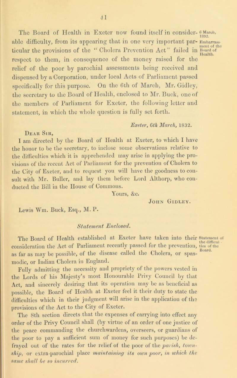 The Board of Health in Exeter now found itself in consider-c March, 1032. able difficulty, from its appearing that in one very important par- ticular the provisions of the “ Cholera Prevention Act failed in respect to them, in consequence of the money raised for the relief of the poor by parochial assessments being received and dispensed by a Corporation, under local Acts of Parliament passed specifically for this purpose. On the 6th of March, Mr. Gidley, the secretary to the Board of Health, enclosed to Mr. Buck, one of the members of Parliament for Exeter, the following letter and statement, in which the whole question is fully set forth. Embarrass- ment of the lioard of Health. Exeter, 6th March, 1832. Dear Sir, I am directed by the Board of Health at Exeter, to which I have the honor to be tbe secretary, to inclose some observations relative to the difficulties which it is apprehended may arise in applying the pro- visions of the recent Act of Parliament for the prevention of Cholera to the City of Exeter, and to request you will have the goodness to con- sult with Mr. Buller, and lay them before Lord Althorp, who con- ducted the Bill in the House of Commons. Yours, &c. John Gidley. Lewis Wm. Buck, Esq., M. P. Statement Enclosed. The Board of Health established at Exeter have taken into their statement of i - „ , . the difficul consideration the Act of Parliament recently passed tor the prevention, ties of the as far as may be possible, of the disease called the Cholera, or spas- modic, or Indian Cholera in England. Fully admitting the necessity and propriety of the powers vested in the Lords of his Majesty’s most Honourable Privy Council by that Act, and sincerely desiring that its operation may be as beneficial as possible, the Board of Health at Exeter feel it their duty to state the difficulties which in their judgment will arise in the application of the provisions of the Act to the City of Exeter. The 8th section directs that the expenses of carrying into effect any order of the Privy Council shall (by virtue of an order of one justice of the peace commanding the churchwardens, overseers, or guardians of the poor to pay a sufficient sum of money for such purposes) be de- frayed out of the rates for the relief of the poor of the parish, town- ship, or extra-parochial place maintaining its own poor, in which the same shall he so incurred.