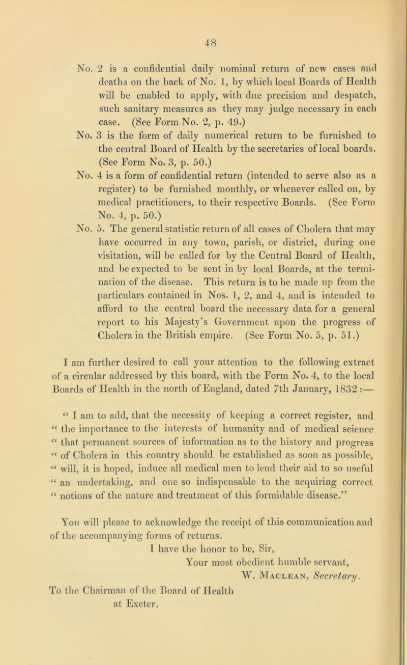 No. 2 is a confidential daily nominal return of new cases and deaths on the back of No. 1, by which local Boards of Health will be enabled to apply, with due precision and despatch, such sanitary measures as they may judge necessary in each case. (See Form No. 2, p. 49.) No. 3 is the form of daily numerical return to be furnished to the central Board of Health by the secretaries of local boards. (See Form No. 3, p. 50.) No. 4 is a form of confidential return (intended to serve also as a register) to be furnished monthly, or whenever called on, by medical practitioners, to their respective Boards. (See Form No. 4, p. 50.) No. 5. The general statistic return of all cases of Cholera that may have occurred in any town, parish, or district, during one visitation, will be called for by the Central Board of Health, and be expected to be sent in by local Boards, at the termi- nation of the disease. This return is to be made up from the particulars contained in Nos. 1, 2, and 4, and is intended to afford to the central board the necessary data for a general report to his Majesty’s Government upon the progress of Cholera in the British empire. (See Form No. 5, p. 51.) I am further desired to call your attention to the following extract of a circular addressed by this board, with the Form No. 4, to the local Boards of Health in the north of England, dated 7th January, 1832 :— “ I am to add, that the necessity of keeping a correct register, and “ the importance to the interests of humanity and of medical science “ that permanent sources of information as to the history and progress “ of Cholera in this country should be established as soon as possible, “ will, it is hoped, induce all medical men to lend their aid to so useful “ an undertaking, and one so indispensable to the acquiring correct “ notions of the nature and treatment of this formidable disease.” You will please to acknowledge the receipt of this communication and of the accompanying forms of returns. I have the honor to be, Sir, Your most obedient humble servant, W. Maclean, Secretary. To the Chairman of the Board of Health at Exeter.
