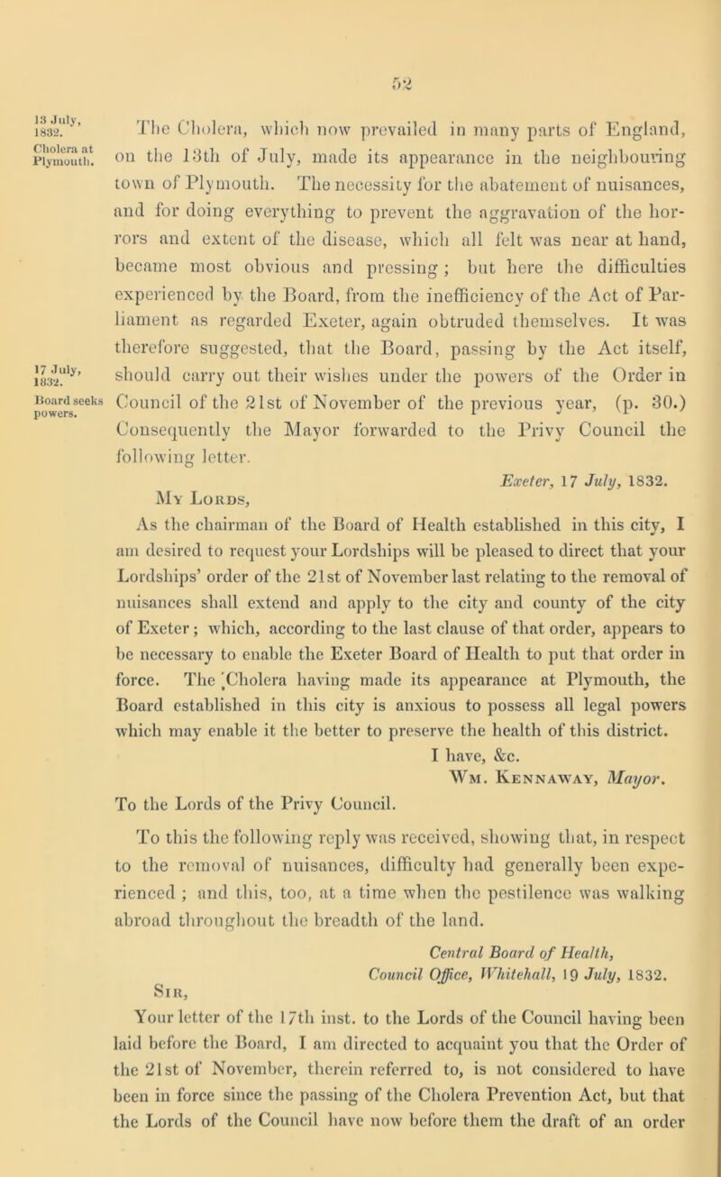 13 July, 1832. Cholera at Plymouth. 17 July, 1832. Board seeks powers. The Cholera, which now prevailed in many parts of England, on the 13th of July, made its appearance in the neighbouring town of Plymouth. The necessity for the abatement of nuisances, and for doing everything to prevent the aggravation of the hor- rors and extent of the disease, which all felt was near at hand, became most obvious and pressing; but here the difficulties experienced by the Board, from the inefficiency of the Act of Par- liament as regarded Exeter, again obtruded themselves. It was therefore suggested, that the Board, passing by the Act itself, should carry out their wishes under the powers of the Order in Council of the 21st of November of the previous year, (p. 30.) Consequently the Mayor forwarded to the Privy Council the following letter. Exeter, 17 July, 1832. My Lords, As the chairman of the Board of Health established in this city, I am desired to request your Lordships will be pleased to direct that your Lordships’ order of the 21st of November last relating to the removal of nuisances shall extend and apply to the city and county of the city of Exeter; which, according to the last clause of that order, appears to be necessary to enable the Exeter Board of Health to put that order in force. The 'Cholera having made its appearance at Plymouth, the Board established in this city is anxious to possess all legal powers which may enable it the better to preserve the health of this district. I have, &c. Wm. Kennaway, Mayor. To the Lords of the Privy Council. To this the following reply was received, showing that, in respect to the removal of nuisances, difficulty had generally been expe- rienced ; and this, too, at a time when the pestilence was walking abroad throughout the breadth of the land. Central Board of Health, Council Office, Whitehall, 19 July, 1832. Sir, Your letter of the 17th inst. to the Lords of the Council having been laid before the Board, I am directed to acquaint you that the Order of the 21st of November, therein referred to, is not considered to have been in force since the passing of the Cholera Prevention Act, but that the Lords of the Council have now before them the draft of an order