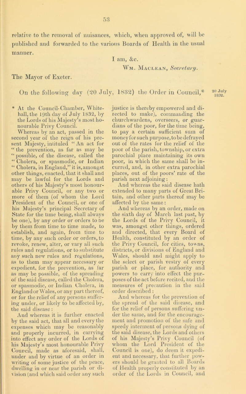58 relative to the removal of nuisances, which, when approved of, will he published and forwarded to the various Boards of Health in the usual manner. I am, &c. Wm. Maclean, Secretary. The Mayor of Exeter. On the following day (20 July, 1882) the Order in Council,* * At the Council-Chamber, White- hall, the 19th day of July 1832, by the Lords of his Majesty’s most ho- nourable Privy Council. Whereas by an act, passed in the second year of the reign of his pre- sent Majesty, intituled “ An act for “ the prevention, as far as may be “ possible, of the disease, called the “ Cholera, or spasmodic, or Indian “ Cholera, in England,” it is, amongst other things, enacted, that it shall and may be lawful for the Lords and others of his Majesty’s most honour- able Privy Council, or any two or more of them (of whom the Lord President of the Council, or one of his Majesty’s principal Secretary of State for the time being, shall always be one), by any order or orders to be by them from time to time made, to establish, and again, from time to time, by any such order or orders, to revoke, renew, alter, or vary all such rules and regulations, or to substitute any such new rules and regulations, as to them may appear necessary or expedient, for the prevention, as far as may be possible, of the spreading of the said disease, called the Cholera, or spasmodic, or Indian Cholera, in England or Wales, or any part thereof, or for the relief of any persons suffer- ing under, or likely to be affected by, the said disease: And whereas it is further enacted by the said act, that all and every the expenses which may be reasonably and properly incurred, in carrying into effect any order of the Lords of his Majesty’s most honourable Privy Council, made as aforesaid, shall, under and by virtue of an order in writing of some justice of the peace, dwelling in or near the parish or di- vision (and which said order any such justice is thereby empowered and di- rected to make), commanding the churchwardens, overseers, or guar- dians of the poor, for the time being, to pay a certain sufficient sum of money for such purpose, to be defrayed out of the rates for the relief of the poor of the parish, township, or extra parochial place maintaining its own poor, in which the same shall be in- curred, and, in other extra parochial places, out of the poors’ rate of the parish next adjoining: And whereas the said disease hath extended to many parts of Great Bri- tain, and other parts thereof may be affected by the same : And whereas by an order, made on the sixth day of March last past, by the Lords of the Privy Council, it was, amongst other things, ordered and directed, that every Board of Health, constituted by an order of the Privy Council, for cities, tov\ns, districts, or divisions of England and Wales, should and might apply to the select or parish vestry of every parish or place, for authority and powers to carry into effect the pur- poses of the act before recited, and the measures of precaution in the said order described: And whereas for the prevention of the spread of the said disease, and for the relief of persons suffering un- der the same, and for the encourage- ment and promotion of the safe and speedy interment of persons dying of the said disease, the Lords and others of his Majesty’s Privy Council (of whom the Lord President of the Council is one), do deem it expedi- ent and necessary, that further pow- ers should be granted to all Boards of Health properly constituted by an order of the Lords in Council, and 20 July 1832.