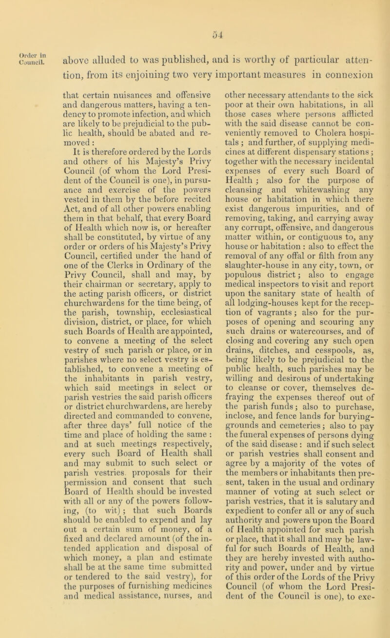 Order in Council. above alluded to was published, and is worthy of particular atten- tion, from its enjoining two very important measures in connexion that certain nuisances and offensive and dangerous matters, having a ten- dency to promote infection, and which are likely to be prejudicial to the pub- lic health, should be abated and re- moved : It is therefore ordered by the Lords and others of his Majesty’s Privy Council (of whom the Lord Presi- dent of the Council is one), in pursu- ance and exercise of the powers vested in them by the before recited Act, and of all other powers enabling them in that behalf, that every Board of Health which now is, or hereafter shall be constituted, by virtue of any order or orders of his Majesty’s Privy Council, certified under the hand of one of the Clerks in Ordinary of the Privy Council, shall and may, by their chairman or secretary, apply to the acting parish officers, or district churchwardens for the time being, of the parish, township, ecclesiastical division, district, or place, for which such Boards of flealth are appointed, to convene a meeting of the select vestry of such parish or place, or in parishes where no select vestry is es- tablished, to convene a meeting of the inhabitants in parish vestry, which said meetings in select or parish vestries the said parish officers or district churchwardens, are hereby directed and commanded to convene, after three days’ full notice of the time and place of holding the same : and at such meetings respectively, every such Board of Health shall and may submit to such select or parish vestries, proposals for their permission and consent that such Board of Health should be invested with all or any of the powers follow- ing, (to wit) ; that such Boards should be enabled to expend and lay out a certain sum of money, of a fixed and declared amount (of the in- tended application and disposal of which money, a plan and estimate shall be at the same time submitted or tendered to the said vestry), for the purposes of furnishing medicines and medical assistance, nurses, and other necessary attendants to the sick poor at their own habitations, in all those cases where persons afflicted with the said disease cannot be con- veniently removed to Cholera hospi- tals ; and further, of supplying medi- cines at different dispensary stations; together with the necessary incidental expenses of every such Board of Health ; also for the purpose of cleansing and whitewashing any house or habitation in which there exist dangerous impurities, and of removing, taking, and carrying away any corrupt, offensive, and dangerous matter within, or contiguous to, any house or habitation : also to effect the removal of any offal or filth from any slaughter-house in any city, town, or populous district; also to engage medical inspectors to visit and report upon the sanitary state of health of all lodging-houses kept for the recep- tion of vagrants; also for the pur- poses of opening and scouring any such drains or watercourses, and of closing and covering any such open drains, ditches, and cesspools, as, being likely to be prejudicial to the public health, such parishes may be willing and desirous of undertaking to cleanse or cover, themselves de- fraying the expenses thereof out of the parish funds; also to purchase, inclose, and fence lands for burying- grounds and cemeteries; also to pay the funeral expenses of persons dying of the said disease : and if such select or parish vestries shall consent and agree by a majority of the votes of the members or inhabitants then pre- sent, taken in the usual and ordinary manner of voting at such select or parish vestries, that it is salutary and expedient to confer all or any of such authority and powers upon the Board of Health appointed for such parish or place, that it shall and may be law- ful for such Boards of Health, and they are hereby invested with autho- rity and power, under and by virtue of this order of the Lords of the Privy Council (of whom the Lord Presi- dent of the Council is one), to exe-