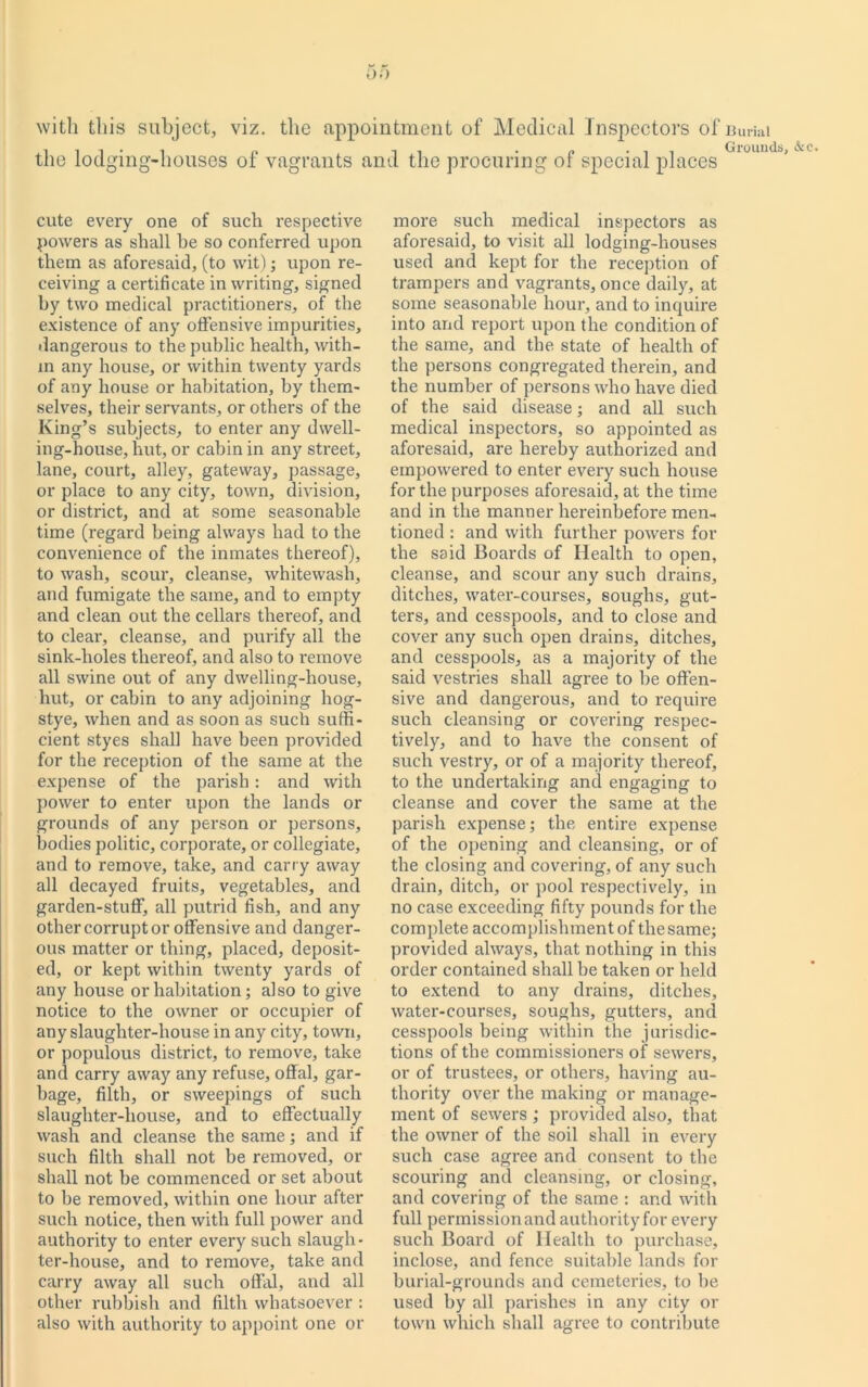 00 with this subject, viz. the appointment of Medical Inspectors of Burial the lodging-houses of vagrants and the procuring of special places cute every one of such respective powers as shall be so conferred upon them as aforesaid, (to wit); upon re- ceiving a certificate in writing, signed by two medical practitioners, of the existence of any offensive impurities, dangerous to the public health, with- in any house, or within twenty yards of any house or habitation, by them- selves, their servants, or others of the King’s subjects, to enter any dwell- ing-house, hut, or cabin in any street, lane, court, alley, gateway, passage, or place to any city, town, division, or district, and at some seasonable time (regard being always had to the convenience of the inmates thereof), to wash, scour, cleanse, whitewash, and fumigate the same, and to empty and clean out the cellars thereof, and to clear, cleanse, and purify all the sink-holes thereof, and also to remove all swine out of any dwelling-house, hut, or cabin to any adjoining hog- stye, when and as soon as such suffi- cient styes shall have been provided for the reception of the same at the expense of the parish: and with power to enter upon the lands or grounds of any person or persons, bodies politic, corporate, or collegiate, and to remove, take, and carry away all decayed fruits, vegetables, and garden-stuff, all putrid fish, and any other corrupt or offensive and danger- ous matter or thing, placed, deposit- ed, or kept within twenty yards of any house or habitation; also to give notice to the owner or occupier of any slaughter-house in any city, town, or populous district, to remove, take and carry away any refuse, offal, gar- bage, filth, or sweepings of such slaughter-house, and to effectually wash and cleanse the same; and if such filth shall not be removed, or shall not be commenced or set about to be removed, within one hour after such notice, then with full power and authority to enter every such slaugh- ter-house, and to remove, take and carry away all such offal, and all other rubbish and filth whatsoever : also with authority to appoint one or more such medical inspectors as aforesaid, to visit all lodging-houses used and kept for the reception of trampers and vagrants, once daily, at some seasonable hour, and to inquire into and report upon the condition of the same, and the state of health of the persons congregated therein, and the number of persons who have died of the said disease; and all such medical inspectors, so appointed as aforesaid, are hereby authorized and empowered to enter every such house for the purposes aforesaid, at the time and in the manner hereinbefore men- tioned : and with further powers for the said Boards of Health to open, cleanse, and scour any such drains, ditches, water-courses, soughs, gut- ters, and cesspools, and to close and cover any such open drains, ditches, and cesspools, as a majority of the said vestries shall agree to he offen- sive and dangerous, and to require such cleansing or covering respec- tively, and to have the consent of such vestry, or of a majority thereof, to the undertaking and engaging to cleanse and cover the same at the parish expense; the entire expense of the opening and cleansing, or of the closing and covering, of any such drain, ditch, or pool respectively, in no case exceeding fifty pounds for the complete accomplishment of the same; provided always, that nothing in this order contained shall be taken or held to extend to any drains, ditches, water-courses, soughs, gutters, and cesspools being within the jurisdic- tions of the commissioners of sewers, or of trustees, or others, having au- thority over the making or manage- ment of sewers ; provided also, that the owner of the soil shall in every such case agree and consent to the scouring and cleansing, or closing, and covering of the same : and with full permissionand authorityfor every such Board of Health to purchase, inclose, and fence suitable lands for burial-grounds and cemeteries, to be used by all parishes in any city or town which shall agree to contribute