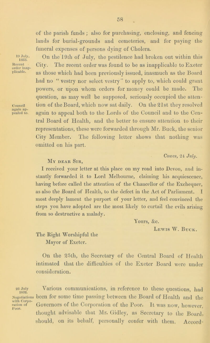 19 July, 1883. Recent order inap plicable. Council again ap- pealed to. 28 July 1832. Negotiations with Corpo- ration of 1’oor. of the parish funds ; also for purchasing, enclosing, and fencing lands for burial-grounds and cemeteries, and for paying the funeral expenses of persons dying of Cholera. On the 19th of July, the pestilence had broken out within this City. The recent order was found to be as inapplicable to Exeter as those which had been previously issued, inasmuch as the Board had no “ vestry nor select vestry” to apply to, which could grant powers, or upon whom orders for money could be made. The question, as may well be supposed, seriously occupied the atten- tion of the Board, which now sat daily. On the 21st they resolved again to appeal both to the Lords of the Council and to the Cen- tral Board of Health, and the better to ensure attention to their representations, these were forwarded through Mr. Buck, the senior City Member. The following letter shows that nothing was omitted on his part. Cowes, 21 July. My dear Sir, I received your letter at this place on my road into Devon, and in- stantly forwarded it to Lord Melbourne, claiming his acquiescence, having before called the attention of the Chancellor of the Exchequer, as also the Board of Health, to the defect in the Act of Parliament. I most deeply lament the purport of your letter, and feel convinced the steps you have adopted are the most likely to curtail the evils arising from so destructive a malady. Yours, &c. Lewis W. Buck. The Right Worshipful the Mayor of Exeter. On the 25tli, the Secretary of the Central Board of Health intimated that the difficulties of the Exeter Board were under consideration. Various communications, in reference to these questions, had been for some time passing between the Board of Health and the Governors of the Corporation of the Poor. It was now, however, thought advisable that Mr. Gidley, as Secretary to the Board, should, on its behalf, personally confer with them. Accord-