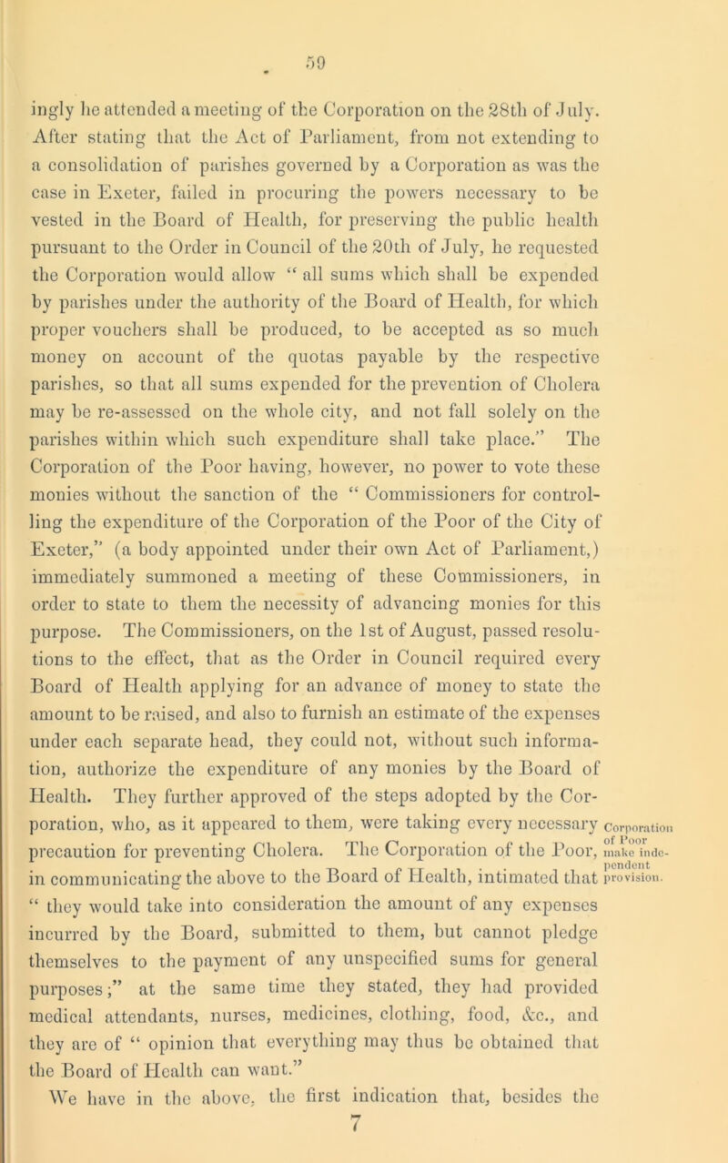 ingly lie attended a meeting of the Corporation on the 28th of July. After stating that the Act of Parliament, from not extending to a consolidation of parishes governed hy a Corporation as was the case in Exeter, failed in procuring the powers necessary to be vested in the Board of Health, for preserving the public health pursuant to the Order in Council of the 20th of July, he requested the Corporation would allow “ all sums which shall be expended by parishes under the authority of the Board of Health, for which proper vouchers shall be produced, to be accepted as so much money on account of the quotas payable by the respective parishes, so that all sums expended for the prevention of Cholera may be re-assessed on the whole city, and not fall solely on the parishes within which such expenditure shall take place.” The Corporation of the Poor having, however, no power to vote these monies without the sanction of the “ Commissioners for control- ling the expenditure of the Corporation of the Poor of the City of Exeter,” (a body appointed under their own Act of Parliament,) immediately summoned a meeting of these Commissioners, in order to state to them the necessity of advancing monies for this purpose. The Commissioners, on the 1st of August, passed resolu- tions to the effect, that as the Order in Council required every Board of Health applying for an advance of money to state the amount to be raised, and also to furnish an estimate of the expenses under each separate head, they could not, without such informa- tion, authorize the expenditure of any monies by the Board of Health. They further approved of the steps adopted by the Cor- poration, who, as it appeared to them, were taking every necessary corporation precaution for preventing Cholera. The Corporation of the Poor, make inde- ... pendent in communicating the above to the Board of Health, intimated that provision. “ they would take into consideration the amount of any expenses incurred by the Board, submitted to them, but cannot pledge themselves to the payment of any unspecified sums for general purposes;” at the same time they stated, they had provided medical attendants, nurses, medicines, clothing, food, &c., and they are of “ opinion that everything may thus be obtained that the Board of Health can want.” We have in the above, the first indication that, besides the 7