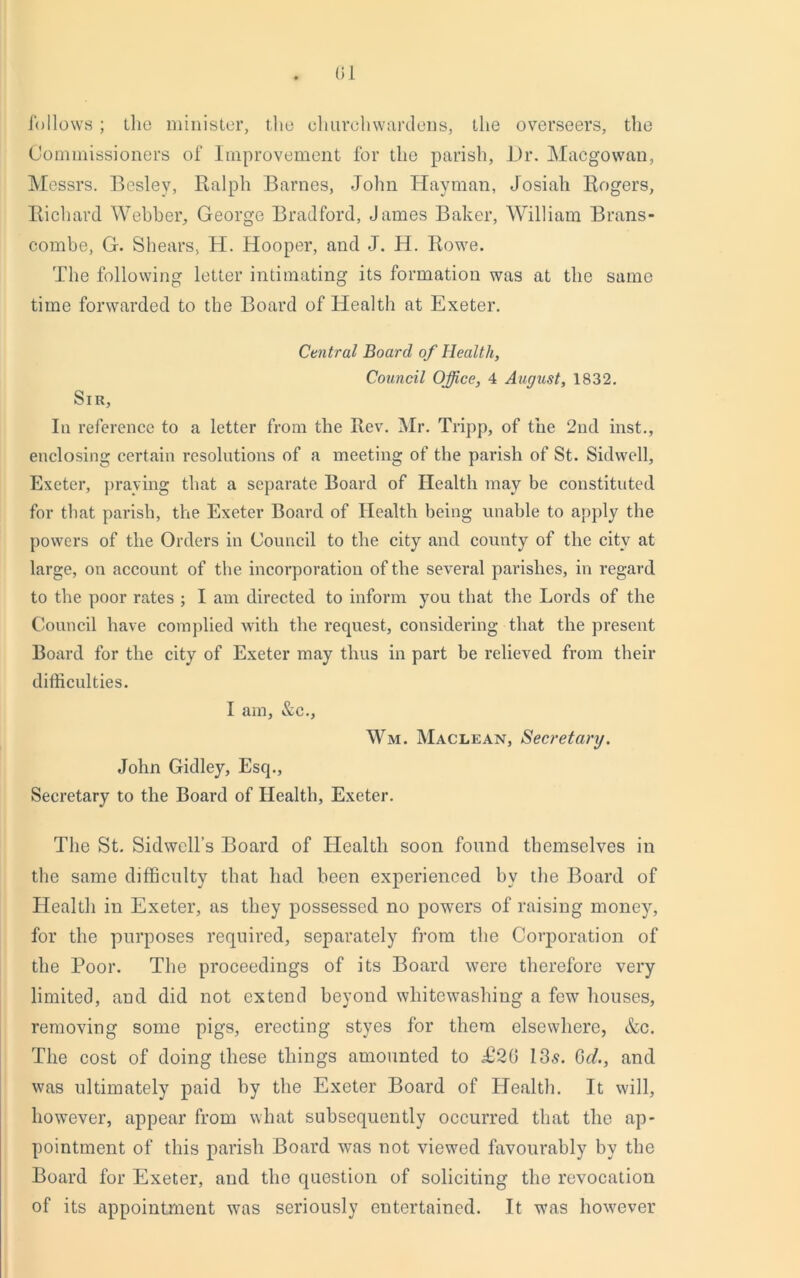 follows; the minister, the churchwardens, the overseers, the Commissioners of Improvement for the parish, Hr. Macgowan, Messrs. Beslev, Ralph Barnes, John Hayman, Josiali Rogers, Richard Webber, George Bradford, James Baker, William Brans- combe, G. Shears, H. Hooper, and J. H. Rowe. The following letter intimating its formation was at the same time forwarded to the Board of Health at Exeter. Central Board of Health, Council Office, 4 August, 1832. Sir, In reference to a letter from the Rev. Mr. Tripp, of the 2nd inst., enclosing certain resolutions of a meeting of the parish of St. Sidwell, Exeter, praying that a separate Board of Health may be constituted for that parish, the Exeter Board of Health being unable to apply the powers of the Orders in Council to the city and county of the city at large, on account of the incorporation of the several parishes, in regard to the poor rates ; I am directed to inform you that the Lords of the Council have complied with the request, considering that the present Board for tlie city of Exeter may thus in part be relieved from their difficulties. I am, &c., Wm. Maclean, Secretary. John Gidley, Esq., Secretary to the Board of Health, Exeter. The St. Sidwell’s Board of Health soon found themselves in the same difficulty that had been experienced by the Board of Health in Exeter, as they possessed no powers of raising money, for the purposes required, separately from the Corporation of the Poor. The proceedings of its Board were therefore very limited, and did not extend beyond whitewashing a few houses, removing some pigs, erecting styes for them elsewhere, &c. The cost of doing these things amounted to £20 13.9. Go?., and was ultimately paid by the Exeter Board of Health. It will, however, appear from what subsequently occurred that the ap- pointment of this parish Board was not viewed favourably by the Board for Exeter, and the question of soliciting the revocation of its appointment was seriously entertained. It was however