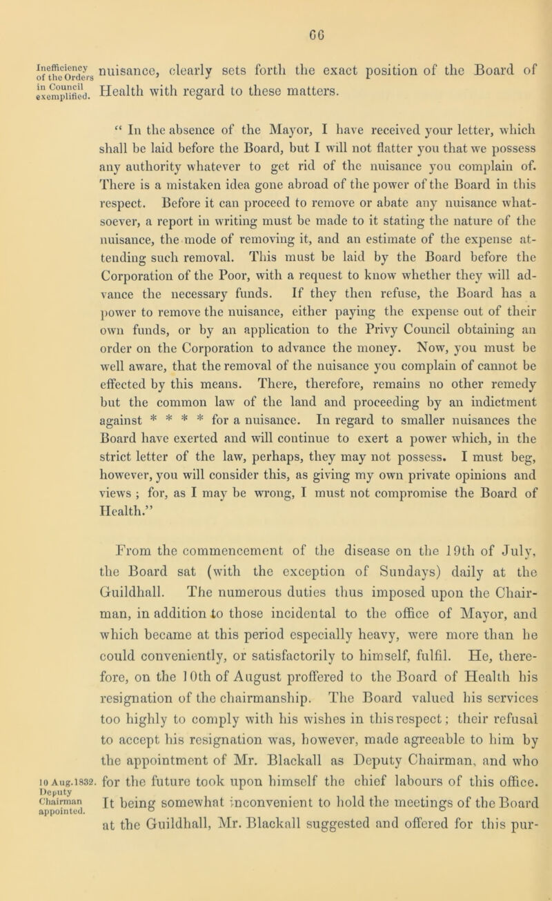 GG Inefficiency of the Orders in Council exemplified. 10 Aug. 1832. Deputy Chairman appointed. nuisance, clearly sets forth the exact position of the Board of Health with regard to these matters. “ In the absence of the Mayor, I have received your letter, which shall be laid before the Board, but I will not flatter you that we possess any authority whatever to get rid of the nuisance you complain of. There is a mistaken idea gone abroad of the power of the Board in this respect. Before it can proceed to remove or abate any nuisance what- soever, a report in writing must be made to it stating the nature of the nuisance, the mode of removing it, and an estimate of the expense at- tending such removal. This must be laid by the Board before the Corporation of the Poor, with a request to know whether they will ad- vance the necessary funds. If they then refuse, the Board has a power to remove the nuisance, either paying the expense out of their own funds, or by an application to the Privy Council obtaining an order on the Corporation to advance the money. Now, you must be well aware, that the removal of the nuisance you complain of cannot be effected by this means. There, therefore, remains no other remedy but the common law of the land and proceeding by an indictment against * * * * for a nuisance. In regard to smaller nuisances the Board have exerted and will continue to exert a power which, in the strict letter of the law, perhaps, they may not possess. I must beg, however, you will consider this, as giving my own private opinions and views ; for, as I may be wrong, I must not compromise the Board of Health.” From the commencement of the disease on the 19th of July, the Board sat (with the exception of Sundays) daily at the Guildhall. The numerous duties thus imposed upon the Chair- man, in addition to those incidental to the office of Mayor, and which became at this period especially heavy, were more than he could conveniently, or satisfactorily to himself, fulfil. He, there- fore, on the 10th of August proffered to the Board of Health his resignation of the chairmanship. The Board valued his services too highly to comply with his wishes in this respect; their refusal to accept his resignation was, however, made agreeable to him by the appointment of Mr. Blackall as Deputy Chairman, and who for the future took upon himself the chief labours of this office. It being somewhat inconvenient to hold the meetings of the Board at the Guildhall, Mr. Blackall suggested and offered for this pur-