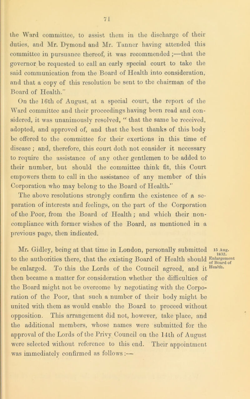 the Ward committee, to assist them in the discharge of their duties, and Mr. Dymond and Mr. Tanner having attended this committee in pursuance thereof, it was recommended ;—that the governor be requested to call an early special court to take the said communication from the Board of Health into consideration, and that a copy of this resolution he sent to the chairman of the Board of Health.” On the 16th of August, at a special court, the report of the Ward committee and their proceedingshaving been read and con- sidered, it was unanimously resolved, “ that the same be received, adopted, and approved of, and that the best thanks of this body be offered to the committee for their exertions in this time of disease ; and, therefore, this court doth not consider it necessary to require the assistance of any other gentlemen to be added to their number, but should the committee think fit, this Court empowers them to call in the assistance of any member of this Corporation who may belong to the Board of Health.” The above resolutions strongly confirm the existence of a se- paration of interests and feelings, on the part of the Corporation of the Poor, from the Board of Health; and which their non- compliance with former wishes of the Board, as mentioned in a previous page, then indicated. Mr. Gidley, being at that time in London, personally submitted to the authorities there, that the existing Board of Health should be enlarged. To this the Lords of the Council agreed, and it then became a matter for consideration whether the difficulties of the Board might not be overcome by negotiating with the Corpo- ration of the Poor, that such a number of their body might be united with them as would enable the Board to proceed without opposition. This arrangement did not, however, take place, and the additional members, whose names were submitted for the approval of the Lords of the Privy Council on the 14th of August were selected without reference to this end. Their appointment was immediately confirmed as follows :— 15 Aug. 1832. Enlargement of Board of Health.