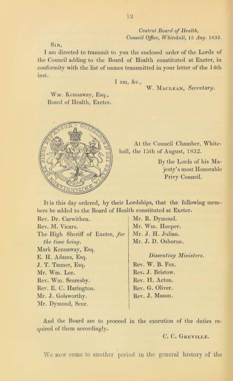 Central Board of Health, Council Office, Whitehall, 15 Auy. 1832. Sir, I am directed to transmit to you the enclosed order of the Lords of the Council adding to the Board of Health constituted at Exeter, in conformity with the list of names transmitted in your letter of the 14th inst. I am, &c., W. Maclean, Secretary. Wm. Kennaway, Esq., Board of Health, Exeter. At the Council Chamber, White- hall, the 15th of August, 1832. By the Lords of his Ma- jesty’s most Honorable Privy Council. It is this day ordered, by their Lordships, that the following mem bers be added to the Board of Health constituted at Exeter. Rev. Hr. Carwithen. Rev. M. Vicars. The High Sheriff of Exeter, for the time being. Mark Kennaway, Esq. E. H. Adams, Esq. J. T. Tanner, Esq. Mr. Wm. Lee. Rev. Wm. Scoresby. Rev. E. C. Ilarington. Mr. J. Golsworthy. Mr. Dymond, Senr. Mr. R. Dymond. Mr. Wm. Hooper. Mr. J. H. Julian. Mr. J. D. Osborne. Dissenting Ministers. Rev. W. B. Fox. Rev. J. Bristow. Rev. H. Acton. Rev. G. Oliver. Rev. J. Mason. And the Board are to proceed in the execution of the duties re- quired of them accordingly. C. C. Greville. Wc now come to another period in the general history of the