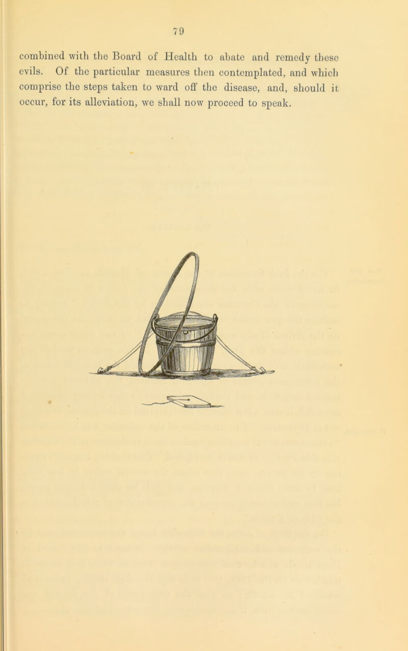 combined with the Board of Health to abate and remedy these evils. Of the particular measures then contemplated, and which comprise the steps taken to ward off the disease, and, should it occur, for its alleviation, we shall now proceed to speak.