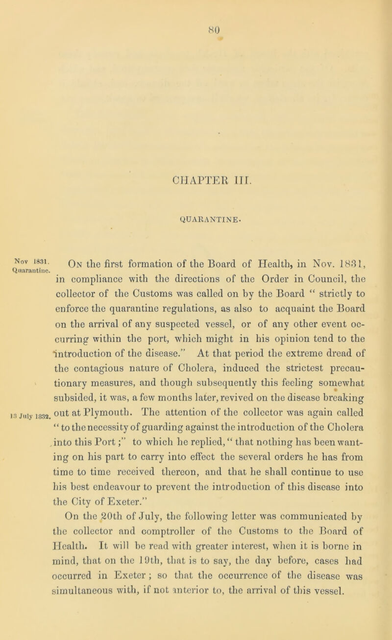 CHAPTER III. QUARANTINE- Nov i83i. On tlie first formation of the Board of Health, in Nov. 1831, Quarantine. in compliance with the directions of the Order in Council, the collector of the Customs was called on by the Board “ strictly to enforce the quarantine regulations, as also to acquaint the Board on the arrival of any suspected vessel, or of any other event oc- curring within the port, which might in his opinion tend to the introduction of the disease.’’ At that period the extreme dread of the contagious nature of Cholera, induced the strictest precau- tionary measures, and though subsequently this feeling somewdiat subsided, it was, a few months later, revived on the disease breaking is July 1332. °ut at Plymouth. The attention of the collector was again called “ to the necessity of guarding against the introduction of the Cholera into this Portto which he replied, “ that nothing has been want- ing on his part to carry into effect the several orders he has from time to time received thereon, and that he shall continue to use his best endeavour to prevent the introduction of this disease into the City of Exeter.” On the 20th of July, the following letter was communicated by the collector and comptroller of the Customs to the Board of Health. It will be read with greater interest, when it is borne in mind, that on the 19th, that is to say, the day before, cases had occurred in Exeter ; so that the occurrence of the disease was simultaneous with, if not interior to, the arrival of this vessel.
