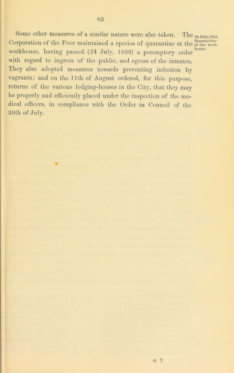 Some other measures of a similar nature were also taken. The Corporation of the Poor maintained a species of quarantine at the workhouse, having passed (24 July, 1832) a peremptory order with regard to ingress of the public, and egress of the inmates. They also adopted measures towards preventing infection by vagrants; and on the 17th of August ordered, for this purpose, returns of the various lodging-houses in the City, that they may he properly and efficiently placed under the inspection of the me- dical officers, in compliance with the Order in Council of the 20th of July. % G 2 24 July, 1832 Quarantine at the work- house.