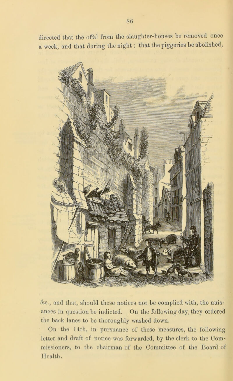 8(5 directed that the offal from the slaughter-houses he removed once a week, and that during the night; that the piggeries be abolished, &c., and that, should these notices not be complied with, the nuis- ances in question be indicted. On the following day, they ordered the back lanes to be thoroughly washed down. On the 14th, in pursuance of these measures, the following letter and draft of notice was forwarded, by the clerk to the Com- missioners, to the chairman of the Committee of the Board of Health.