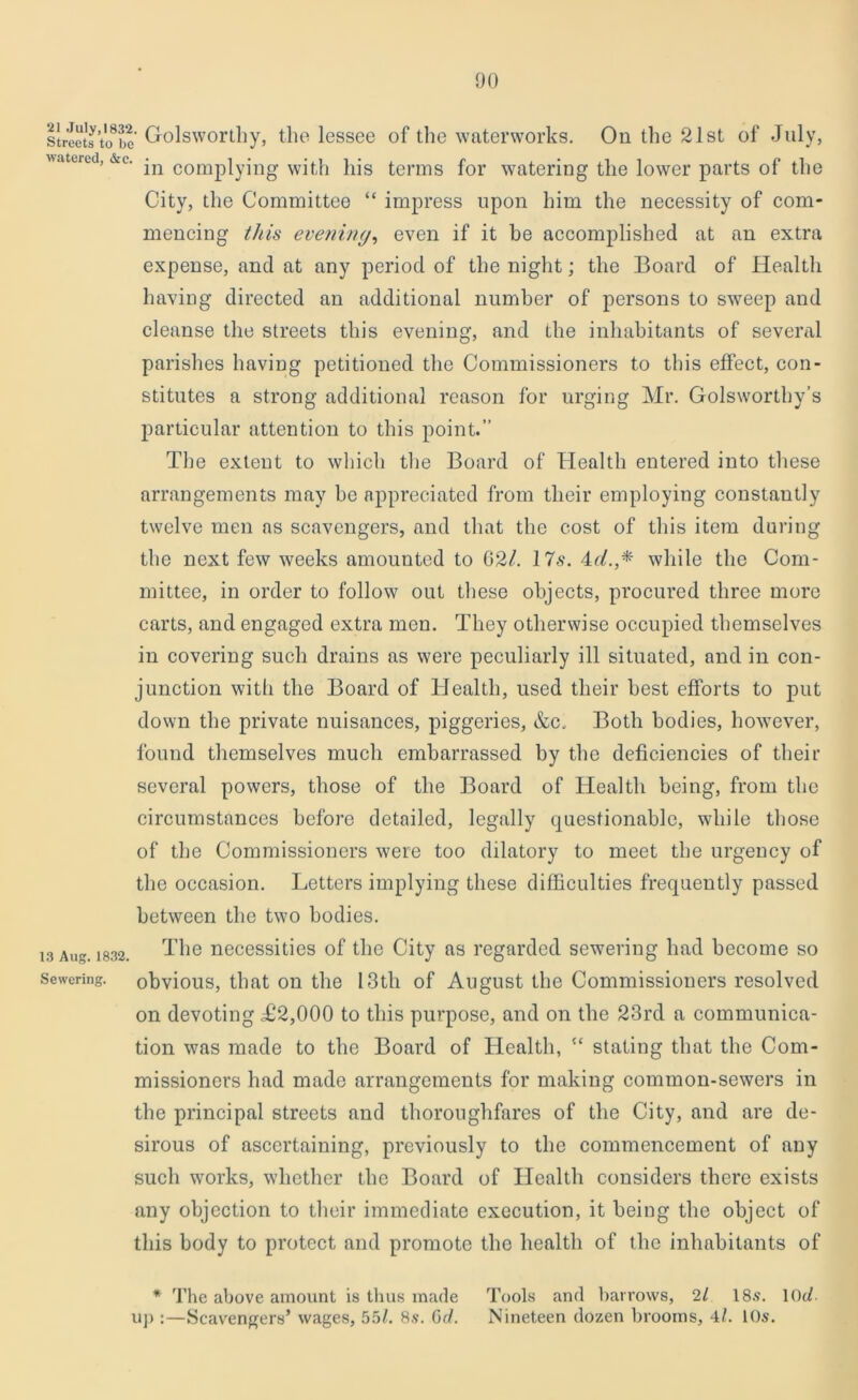 streets tifbe Golsworthy, the lessee of the waterworks. On the 21st of July, watered, &c. comp|yjng with his terms for watering the lower parts of the City, the Committee “ impress upon him the necessity of com- mencing this evening, even if it be accomplished at an extra expense, and at any period of the night; the Board of Health having directed an additional number of persons to sweep and cleanse the streets this evening, and the inhabitants of several parishes having petitioned the Commissioners to this effect, con- stitutes a strong additional reason for urging Mr. Golsworthy’s particular attention to this point.” The extent to which the Board of Health entered into these arrangements may be appreciated from their employing constantly twelve men as scavengers, and that the cost of this item daring the next few weeks amounted to 02/. 17s. 4t/.,* while the Com- mittee, in order to follow out these objects, procured three more carts, and engaged extra men. They otherwise occupied themselves in covering such drains as were peculiarly ill situated, and in con- junction with the Board of Health, used their best efforts to put down the private nuisances, piggeries, &c. Both bodies, however, found themselves much embarrassed by the deficiencies of their several powers, those of the Board of Health being, from the circumstances before detailed, legally questionable, while those of the Commissioners were too dilatory to meet the urgency of the occasion. Letters implying these difficulties frequently passed between the two bodies. 13 Aug. 1832. The necessities of the City as regarded sewering had become so sewering, obvious, that on the 13th of August the Commissioners resolved on devoting T2,000 to this purpose, and on the 23rd a communica- tion was made to the Board of Health, “ stating that the Com- missioners had made arrangements for making common-sewers in the principal streets and thoroughfares of the City, and are de- sirous of ascertaining, previously to the commencement of any such works, whether the Board of Health considers there exists any objection to their immediate execution, it being the object of this body to protect and promote the health of the inhabitants of * The above amount is thus made Tools and barrows, 2/ 18s. 10c/ uj):—Scavengers’ wages, 55/. 8s. Gd. Nineteen dozen brooms, 4/. 10s.